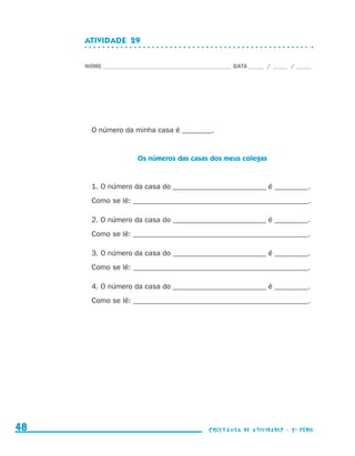 ATIVIDADE  29


                                  NOME____________________________________________ DATA______ /______ /______




                                    O número da minha casa é ________.


                                                   Os números das casas dos meus colegas


                                    1. O número da casa do _________________________ é _________.
                                    Como se lê: _______________________________________________.

                                    2. O número da casa do _________________________ é _________.
                                    Como se lê: _______________________________________________.

                                    3. O número da casa do _________________________ é _________.
                                    Como se lê: _______________________________________________.

                                    4. O número da casa do _________________________ é _________.
                                    Como se lê: _______________________________________________.




     48                                                                    coletânea de atividades - 2 a série




coletanea_2aserie_aluno.indd 48                                                                                  2009-10-15 11:59
 