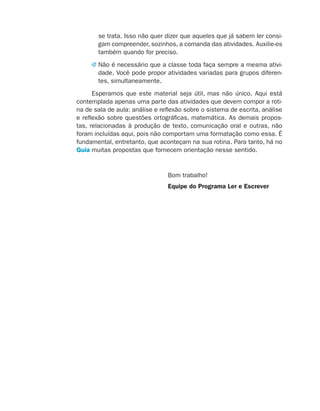 se trata. Isso não quer dizer que aqueles que já sabem ler consi-
                                        gam compreender, sozinhos, a comanda das atividades. Auxilie-os
                                        também quando for preciso.
                                      j  ão é necessário que a classe toda faça sempre a mesma ativi-
                                        N
                                        dade. Você pode propor atividades variadas para grupos diferen-
                                        tes, simultaneamente.
                                       Esperamos que este material seja útil, mas não único. Aqui está
                                 contemplada apenas uma parte das atividades que devem compor a roti-
                                 na de sala de aula: análise e reflexão sobre o sistema de escrita, análise
                                 e reflexão sobre questões ortográficas, matemática. As demais propos-
                                 tas, relacionadas à produção de texto, comunicação oral e outras, não
                                 foram incluídas aqui, pois não comportam uma formatação como essa. É
                                 fundamental, entretanto, que aconteçam na sua rotina. Para tanto, há no
                                 Guia muitas propostas que fornecem orientação nesse sentido.


                                                                 Bom trabalho!
                                                                 Equipe do Programa Ler e Escrever




coletanea_2aserie_aluno.indd 4                                                                                2009-10-15 11:58
 