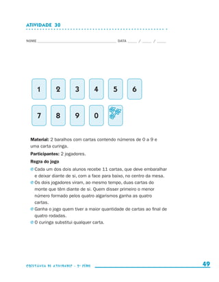 ATIVIDADE  30


                    NOME____________________________________________ DATA______ /______ /______




                              1     2         3           4       5         6


                              7     8         9           0


                        Material: 2 baralhos com cartas contendo números de 0 a 9 e
                        uma carta curinga.
                        Participantes: 2 jogadores.
                        Regra do jogo
                        j	Cada  um dos dois alunos recebe 11 cartas, que deve embaralhar
                          e deixar diante de si, com a face para baixo, no centro da mesa.
                        j	Os dois jogadores viram, ao mesmo tempo, duas cartas do
                          monte que têm diante de si. Quem disser primeiro o menor
                          número formado pelos quatro algarismos ganha as quatro
                          cartas.
                        j	Ganha o jogo quem tiver a maior quantidade de cartas ao final de
                          quatro rodadas.
                        j	O curinga substitui qualquer carta.




                    coletânea de atividades - 2 a série                                             49


coletanea_2aserie_aluno.indd 49                                                                   2009-10-15 11:59
 