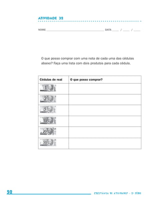 ATIVIDADE  32


                                  NOME____________________________________________ DATA______ /______ /______




                                    O que posso comprar com uma nota de cada uma das cédulas
                                    abaixo? Faça uma lista com dois produtos para cada cédula.



                                   Cédulas de real       O que posso comprar?




     52                                                                    coletânea de atividades - 2 a série




coletanea_2aserie_aluno.indd 52                                                                                  2009-10-15 11:59
 