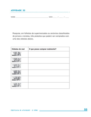 ATIVIDADE  33


                    NOME____________________________________________ DATA______ /______ /______




                        Pesquise, em folhetos de supermercados ou anúncios classificados
                        de jornais e revistas, três produtos que podem ser comprados com
                        uma das cédulas abaixo.




                      Cédulas de real      O que posso comprar realmente?




                    coletânea de atividades - 2 a série                                             53


coletanea_2aserie_aluno.indd 53                                                                   2009-10-15 11:59
 