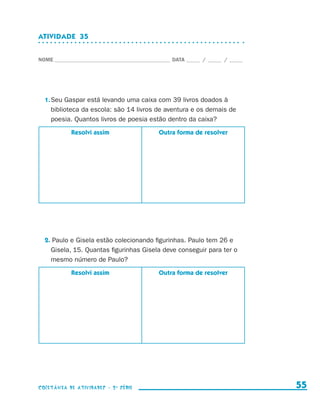 ATIVIDADE  35


                    NOME____________________________________________ DATA______ /______ /______




                        1.	Seu Gaspar está levando uma caixa com 39 livros doados à
                           biblioteca da escola: são 14 livros de aventura e os demais de
                           poesia. Quantos livros de poesia estão dentro da caixa?
                                  Resolvi assim                 Outra forma de resolver




                        2. Paulo e Gisela estão colecionando figurinhas. Paulo tem 26 e
                          Gisela, 15. Quantas figurinhas Gisela deve conseguir para ter o
                          mesmo número de Paulo?
                                  Resolvi assim                 Outra forma de resolver




                    coletânea de atividades - 2 a série                                             55


coletanea_2aserie_aluno.indd 55                                                                   2009-10-15 11:59
 