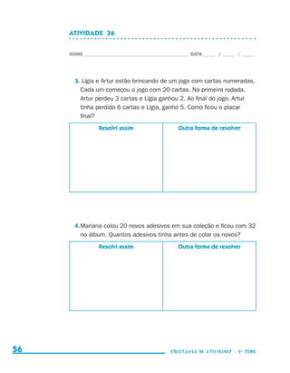 ATIVIDADE  36


                                  NOME____________________________________________ DATA______ /______ /______




                                    3. Lígia e Artur estão brincando de um jogo com cartas numeradas.
                                      Cada um começou o jogo com 20 cartas. Na primeira rodada,
                                      Artur perdeu 3 cartas e Lígia ganhou 2. Ao final do jogo, Artur
                                      tinha perdido 6 cartas e Lígia, ganho 5. Como ficou o placar
                                      final?
                                              Resolvi assim                   Outra forma de resolver




                                    4.	Mariana colou 20 novos adesivos em sua coleção e ficou com 32
                                       no álbum. Quantos adesivos tinha antes de colar os novos?
                                              Resolvi assim                   Outra forma de resolver




     56                                                                    coletânea de atividades - 2 a série




coletanea_2aserie_aluno.indd 56                                                                                  2009-10-15 11:59
 