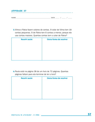 ATIVIDADE  37


                    NOME____________________________________________ DATA______ /______ /______




                        5.	Vilma e Flávia fazem colares de contas. O colar de Vilma tem 18
                           contas pequenas. O de Flávia tem 6 contas a menos, porque ela
                           usa contas maiores. Quantas contas tem o colar de Flávia?
                                  Resolvi assim                 Outra forma de resolver




                        6.	Paula está na página 38 de um livro de 72 páginas. Quantas
                           páginas faltam para ela terminar de ler o livro?
                                  Resolvi assim                 Outra forma de resolver




                    coletânea de atividades - 2 a série                                             57


coletanea_2aserie_aluno.indd 57                                                                   2009-10-15 11:59
 