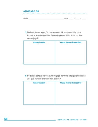 ATIVIDADE  38


                                  NOME____________________________________________ DATA______ /______ /______




                                    7.	No final de um jogo, Edu estava com 14 pontos e Júlio com
                                       8 pontos a mais que Edu. Quantos pontos Júlio tinha no final
                                       desse jogo?
                                              Resolvi assim                   Outra forma de resolver




                                    8.	Se Lucas estava na casa 29 do jogo de trilha e foi parar na casa
                                       35, que número ele tirou nos dados?
                                              Resolvi assim                   Outra forma de resolver




     58                                                                    coletânea de atividades - 2 a série




coletanea_2aserie_aluno.indd 58                                                                                  2009-10-15 11:59
 
