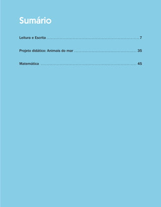 Sumário
                    Leitura e Escrita . .  .  .  .  .  .  .  .  .  .  .  .  .  .  .  .  .  .  .  .  .  .  .  .  .  .  .  .  .  .  .  .  .  .  .  .  .  .  .  .  .  .  .  .  .  .  .  .  .  .  .  .  .  .  .  .  .  .  .  .  .  .  . 7


                    Projeto didático: Animais do mar . .  .  .  .  .  .  .  .  .  .  .  .  .  .  .  .  .  .  .  .  .  .  .  .  .  .  .  .  .  .  .  .  .  .  .  .  .  .  .  .  .  .  . 35


                    Matemática  . .  .  .  .  .  .  .  .  .  .  .  .  .  .  .  .  .  .  .  .  .  .  .  .  .  .  .  .  .  .  .  .  .  .  .  .  .  .  .  .  .  .  .  .  .  .  .  .  .  .  .  .  .  .  .  .  .  .  .  .  .  .  .  .  .  . 45




coletanea_2aserie_aluno.indd 5                                                                                                                                                                                                              2009-10-15 11:58
 