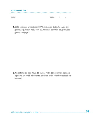 ATIVIDADE  39


                    NOME____________________________________________ DATA______ /______ /______




                        1. João começou um jogo com 27 bolinhas de gude. Ao jogar, ele
                          ganhou algumas e ficou com 50. Quantas bolinhas de gude João
                          ganhou ao jogar?




                        2. Na estante da sala havia 15 livros. Pedro colocou mais alguns e
                          agora há 27 livros na estante. Quantos livros foram colocados na
                          estante?




                    coletânea de atividades - 2 a série                                             59


coletanea_2aserie_aluno.indd 59                                                                   2009-10-15 11:59
 