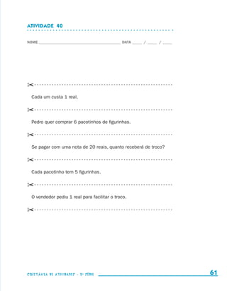 ATIVIDADE  40


                    NOME____________________________________________ DATA______ /______ /______




                    ✂- - - - - - - - - - - - - - - - - - - - - - - - - - - - - - - - - - - - - - - - - - - - - - - - - - - - - - - - 
                        Cada um custa 1 real.

                    ✂- - - - - - - - - - - - - - - - - - - - - - - - - - - - - - - - - - - - - - - - - - - - - - - - - - - - - - - - 
                        Pedro quer comprar 6 pacotinhos de figurinhas.

                    ✂- - - - - - - - - - - - - - - - - - - - - - - - - - - - - - - - - - - - - - - - - - - - - - - - - - - - - - - - 
                        Se pagar com uma nota de 20 reais, quanto receberá de troco?

                    ✂- - - - - - - - - - - - - - - - - - - - - - - - - - - - - - - - - - - - - - - - - - - - - - - - - - - - - - - - 
                        Cada pacotinho tem 5 figurinhas.

                    ✂- - - - - - - - - - - - - - - - - - - - - - - - - - - - - - - - - - - - - - - - - - - - - - - - - - - - - - - - 
                        O vendedor pediu 1 real para facilitar o troco.

                    ✂- - - - - - - - - - - - - - - - - - - - - - - - - - - - - - - - - - - - - - - - - - - - - - - - - - - - - - - - 




                    coletânea de atividades - 2 a série                                                                                   61


coletanea_2aserie_aluno.indd 61                                                                                                         2009-10-15 11:59
 