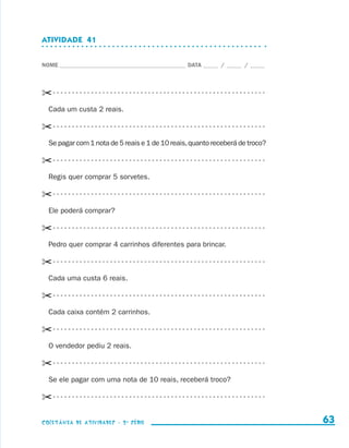 ATIVIDADE  41


                    NOME____________________________________________ DATA______ /______ /______




                    ✂- - - - - - - - - - - - - - - - - - - - - - - - - - - - - - - - - - - - - - - - - - - - - - - - - - - - - - - - 
                        Cada um custa 2 reais.

                    ✂- - - - - - - - - - - - - - - - - - - - - - - - - - - - - - - - - - - - - - - - - - - - - - - - - - - - - - - - 
                        Se pagar com 1 nota de 5 reais e 1 de 10 reais, quanto receberá de troco?

                    ✂- - - - - - - - - - - - - - - - - - - - - - - - - - - - - - - - - - - - - - - - - - - - - - - - - - - - - - - - 
                        Regis quer comprar 5 sorvetes.

                    ✂- - - - - - - - - - - - - - - - - - - - - - - - - - - - - - - - - - - - - - - - - - - - - - - - - - - - - - - - 
                        Ele poderá comprar?

                    ✂- - - - - - - - - - - - - - - - - - - - - - - - - - - - - - - - - - - - - - - - - - - - - - - - - - - - - - - - 
                        Pedro quer comprar 4 carrinhos diferentes para brincar.

                    ✂- - - - - - - - - - - - - - - - - - - - - - - - - - - - - - - - - - - - - - - - - - - - - - - - - - - - - - - - 
                        Cada uma custa 6 reais.

                    ✂- - - - - - - - - - - - - - - - - - - - - - - - - - - - - - - - - - - - - - - - - - - - - - - - - - - - - - - - 
                        Cada caixa contém 2 carrinhos.

                    ✂- - - - - - - - - - - - - - - - - - - - - - - - - - - - - - - - - - - - - - - - - - - - - - - - - - - - - - - - 
                        O vendedor pediu 2 reais.

                    ✂- - - - - - - - - - - - - - - - - - - - - - - - - - - - - - - - - - - - - - - - - - - - - - - - - - - - - - - - 
                        Se ele pagar com uma nota de 10 reais, receberá troco?

                    ✂- - - - - - - - - - - - - - - - - - - - - - - - - - - - - - - - - - - - - - - - - - - - - - - - - - - - - - - - 

                    coletânea de atividades - 2 a série                                                                                   63


coletanea_2aserie_aluno.indd 63                                                                                                         2009-10-15 11:59
 