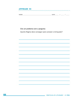 ATIVIDADE  43


                                  NOME____________________________________________ DATA______ /______ /______




                                    Crie um problema com a pergunta:
                                    Quanto Regina deve conseguir para comprar o brinquedo?




     66                                                                    coletânea de atividades - 2 a série




coletanea_2aserie_aluno.indd 66                                                                                  2009-10-15 11:59
 