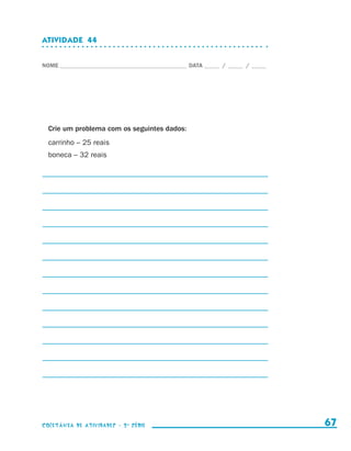 ATIVIDADE  44


                    NOME____________________________________________ DATA______ /______ /______




                        Crie um problema com os seguintes dados:
                        carrinho – 25 reais
                        boneca – 32 reais




                    coletânea de atividades - 2 a série                                             67


coletanea_2aserie_aluno.indd 67                                                                   2009-10-15 11:59
 