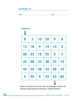 ATIVIDADE  47


                                  NOME____________________________________________ DATA______ /______ /______




                                       LABIRINTO 2




                                  	       8	         3	       10	 32	                 9	          8

                                  	 13	 18	                     9	        19	 10	                 3

                                  	 28	 23	 12	 25	                                   2	          3

                                  	 33	 28	 33	 38	 35	 12

                                  	 40	 50	 48	 43	 48	 12

                                   	      4	         95	        2	        23	 53	 80

                                    Conte os números de 5 em 5 a partir da indicação da flecha. Vá
                                    pintando cada número até encontrar a saída do labirinto.


     70                                                                    coletânea de atividades - 2 a série




coletanea_2aserie_aluno.indd 70                                                                                  2009-10-15 11:59
 