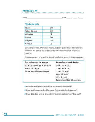 ATIVIDADE  49


                                  NOME____________________________________________ DATA______ /______ /______



                                     Vendas de maio

                                     Livros                         30
                                     Tubos de cola                  10
                                     Agendas                        2
                                     Pastas                         50
                                     Réguas                         18
                                     Canetas                        ?
                                    Dois vendedores, Marcos e Pedro, sabem que o total de materiais
                                    vendidos foi 150 e estão tentando descobrir quantas foram as
                                    canetas.
                                    Observe os procedimentos de cálculo feitos pelos dois vendedores:

                                    Procedimentos de Marcos                Procedimentos de Pedro
                                    30 + 10 + 50 + 18 + 2 = 110            150 – 30 = 120
                                    150 – 110 = 40                         120 – 10 = 110
                                    Foram vendidas 40 canetas.             110 – 50 = 60
                                                                           60 – 18 = 42
                                                                           42 – 2 = 40
                                                                           Foram vendidas 40 canetas.


                                    j	Os   dois vendedores encontraram o resultado certo?
                                    j	Qual    a diferença entre Marcos e Pedro no jeito de pensar?
                                    j	Qual    dos dois teve o procedimento mais econômico? Por quê?




     72                                                                    coletânea de atividades - 2 a série




coletanea_2aserie_aluno.indd 72                                                                                  2009-10-15 11:59
 