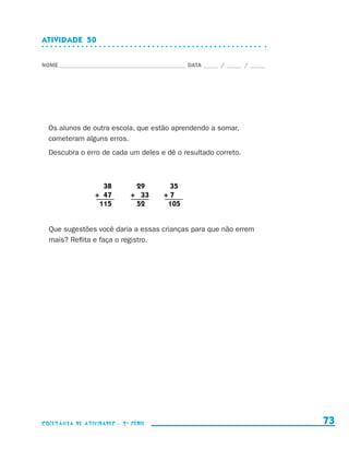 ATIVIDADE  50


                    NOME____________________________________________ DATA______ /______ /______




                        Os alunos de outra escola, que estão aprendendo a somar,
                        cometeram alguns erros.
                        Descubra o erro de cada um deles e dê o resultado correto.



                                      	 38		29		35
                                      +	 47	 +	 33	 +	7
                                      	 115		52		    105


                        Que sugestões você daria a essas crianças para que não errem
                        mais? Reflita e faça o registro.




                    coletânea de atividades - 2 a série                                             73


coletanea_2aserie_aluno.indd 73                                                                   2009-10-15 11:59
 