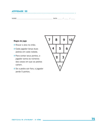 ATIVIDADE  52


                    NOME____________________________________________ DATA______ /______ /______




                        Regra do jogo                          7       8        9       10
                        j	Riscar   o alvo no chão.
                        j	Cada   jogador lança duas                4        5       6
                            pedras em cada rodada.
                        j	Para   contar seus pontos, o
                            jogador soma os números                     2       3
                            das casas em que as pedras
                            caíram.
                                                                            1
                        j	Se   a pedra cair fora, o jogador
                            perde 5 pontos.




                    coletânea de atividades - 2 a série                                             75


coletanea_2aserie_aluno.indd 75                                                                   2009-10-15 11:59
 