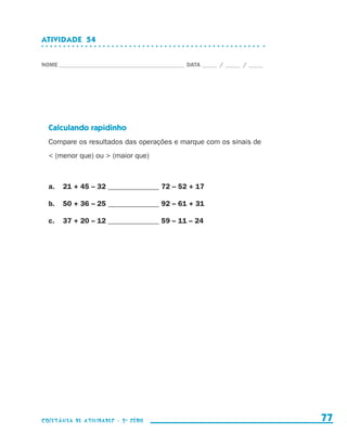 ATIVIDADE  54


                    NOME____________________________________________ DATA______ /______ /______




                        Calculando rapidinho
                        Compare os resultados das operações e marque com os sinais de
                         (menor que) ou  (maior que)



                        a.	 21 + 45 – 32 ______________ 72 – 52 + 17

                        b.	 50 + 36 – 25 ______________ 92 – 61 + 31

                        c.	 37 + 20 – 12 ______________ 59 – 11 – 24




                    coletânea de atividades - 2 a série                                             77


coletanea_2aserie_aluno.indd 77                                                                   2009-10-15 11:59
 