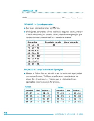 ATIVIDADE  55


                                  NOME____________________________________________ DATA______ /______ /______



                                    SITUAÇÃO 1 – Fazendo operações
                                     	 Corrija as operações feitas por Marisa.

                                     	 Em seguida, complete a tabela abaixo: na segunda coluna, indique
                                      o resultado correto; na terceira coluna, efetue outra operação que
                                      tenha o resultado correto indicado na coluna anterior.

                                        Operações              Resultado correto         Outra operação
                                        28 + 42 = 60                   70
                                        70 – 29 = 42
                                        43 + 58 = 102
                                        89 + 58 = 21
                                        56 + 66 = 123
                                        91 – 70 = 23
                                        18 + 15 =32
                                        46 – 19 = 26

                                    SITUAÇÃO 2 – Corrija os sinais das operações
                                     	 Marcos e Fátima fizeram as atividades de Matemática propostas
                                      por sua professora. Verifique se colocaram corretamente os
                                      sinais de  (maior que),  (menor que) e = (igual) entre as
                                      operações e corrija quando for preciso.

                                     Marcos                                   Fátima
                                      Operação 1   Sinal   Operação 2       Operação 1     Sinal   Operação 2

                                      65 – 27       =      54 – 16           39 – 23         +      40 – 31
                                      93 – 15       =      29 + 49           42 – 26               51 – 34
                                      62 – 30             88 – 29           65 – 51               72 – 46
                                      84 – 36             67 – 40           89 – 74               96 – 55




     78                                                                    coletânea de atividades - 2 a série




coletanea_2aserie_aluno.indd 78                                                                                  2009-10-15 11:59
 