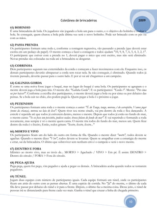 Coletânea de brincadeiras                                            2009

61) BOBINHO
É uma brincadeira de bola. Os jogadores vão jogando a bola um para o outro, e o objetivo do bobinho é roubar a
bola. Se conseguir, quem chutou a bola pela última vez será o novo bobinho. Pode ser brincado com os pés ou
com as mãos.

62) PASSA PRENDA
Os participantes formam uma roda e, conforme a contagem regressiva, vão passando a prenda (que deverá estar
escrita em um pedaço de papel). O mestre começa a fazer a contagem e todos ajudam "10, 9, 8, 7, 6, 5, 4, 3, 2, 1".
O participante que estiver com a prenda no 1, deverá pagar o mico que está escrito, mas não será eliminado.
Novas prendas são colocadas na roda até a brincadeira se desgastar.

63) COBRINHA
Dois participantes seguram nas extremidades da corda e começam a fazer movimentos com ela. Enquanto isso, os
demais participantes deverão ultrapassar a corda sem tocar nela. Se não conseguir, é eliminado. Quando todos já
tiverem passado, deverão passar para o outro lado. E por aí vai até chegarmos a um campeão.

64) GALINHA GORDA
É como se uma noiva fosse jogar o buquê, mas no lugar do buquê é uma bola. Os participantes se agrupam e o
mestre deverá joga a bola para trás. O mestre diz: "Galinha Gorda". E os participantes: "Gorda é". Mestre: "Por cima
ou por baixo?". Conforme a escolha dos participantes, o mestre deverá jogar a bola ou por cima ou por debaixo das
pernas. Se a bola cair no chão, eles podem pegá-la. Quem pegar a bola é o próximo a jogar.

65) PEIXINHOS
Os participantes formam uma roda e o mestre começa a cantar: "É do Tango, tango, morena, é do carrapicho, Vamos jogar
(nome da criança), morena na lata do lixo". Quem tiver seu nome citado, vai pra dentro da roda e fica dançando. A
estrofe é repetida até que todos já estiverem dentro, menos o mestre. Depois que todos já estão no fundo do mar,
o mestre canta: "Se eu fosse um peixinho, pudesse nadar, tirava fulano do fundo do mar". E vai repetindo e formando a roda
novamente, mas sempre é só o mestre quem canta. O mestre tira todos do fundo do mar, menos um. Quem ficar
dentro da roda é o lixeiro, Então, todos gritam: "lixeiro, lixeiro, lixeiro..."

66) MORTO E VIVO
Os participantes ficam um do lado do outro em forma de fila. Quando o mestre dizer "morto", todos devem se
agachar. Quando o mestre dizer "Vivo", todos devem se levantar. Quem se atrapalhar com a estratégia do mestre
e errar, sai da brincadeira. O último que sobreviver sem nenhum erro é o campeão e será o novo mestre.

67) DENTRO E FORA
Idêntico ao morto vivo, mas ao invés de... MORTO > Agachado / VIVO > Em pé. É assim: DENTRO >
Dentro do círculo / FORA > Fora do círculo.

68) PEGA-AJUDA
Pega-pega, quem for pego, vira pegador e ajuda a pegar os demais. A brincadeira acaba quando todos se tornarem
pegadores.

69) TÚNEL
Jogam duas equipes com número de participantes iguais. Cada equipe formará um túnel, onde os participantes
ficam um atrás do outro com as pernas abertas. É uma espécie de corrida. No "Já" do mestre, o último de cada
fila deve passar por debaixo do túnel e ir para a frente. Depois, o último faz a mesma coisa. Desse jeito, o túnel de
pessoas irá se distanciando para frente cada vez mais. Ganha o túnel que cruzar a linha de chegada primeiro.


                                                                                                          10
 