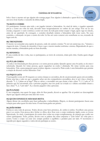 Coletânea de brincadeiras                                           2009

bola e fazer o mesmo até que alguém não consiga pegar. Esse alguém é eliminado e quem ficou no jogo escolhe
um novo rival. Ganha o vencedor da última dupla.

79) BATE E CORRE
Os participantes formam uma roda e um jogador iniciará a brincadeira. Ao sinal de início, o jogador separado
põe-se a correr em volta da roda, devendo bater inesperadamente no ombro de um colega. Este sai no seu
encalço, enquanto o outro continua a correr em torno da roda para tentar ocupar o lugar, agora vago no círculo,
antes de ser apanhado. Se conseguir, o corredor desafiado reinicia a brincadeira indo tocar outro. No caso
contrário, o alcançado vai para o centro da roda. Lá fica até outro cometer erro semelhante ao seu, trocando de
lugar com ele.

80) TRENZINHO
O mestre vai comandar uma espécie de passeio, onde ele cantará a música "Se você está contente faça isto..." durante a
viagem do trem. A função do trenzinho é fazer o que o mestre mandar conforme a música. Dependendo do que o
mestre mandar, a brincadeira pode ser bem divertida.

81) MINHOCA
É uma corrida de ida e volta, mas os participantes, ao invés de correrem, rolam pelo chão. Ganha quem chegar
primeiro.

82) PULAR CORDA
A corda é movimentada por duas pessoas e as outras pessoas pulam. Quando apenas uma for pular, se ela errar é
substituída. Quando for várias pessoas, quem enganchar na corda é eliminada. Há várias versões para essa
brincadeira. Vale a pena perguntar quem conhece alguma e executá-la. Pular corda é uma brincadeira que permite
a criação de diversas versões diferentes. Crie!

83) PIQUE-LATA
O perseguidor conta até 20 enquanto as outras crianças se escondem, daí ele sai procurando quem está escondido.
Existe uma lata e toda vez que o pegador achar um dos companheiros escondidos, deve ir até à lata e chutá-la,
dizendo "1, 2, 3 fulano em tal lugar". Para se salvar, o escondido tem que chutar a lata e dizer "1, 2, 3 salve eu". O
primeiro que foi encontrado será o próximo pegador, mas isso pode ser evitado se o último escondido chutar a
lata e dizer "1, 2, 3 salve todos". Aí, o mesmo pegador volta a procurar.

84) PULINHO
É um congelado, mas quem for pego, além de ficar parado, deverá se agachar. Ele só poderá ser descongelado
depois que alguém saltar por cima dele três vezes.

85) QUEM CONSEGUE SER MAIS BESTA
Alguns idiotas são escolhidos para fazer palhaçadas e imbecilidades. Depois, os demais participantes fazem uma
votação para saber quem foi mais besta. O mais besta ganha um prêmio.

86) JOÃO BOBO
Forma-se uma roda de pessoas. Todos devem estar bem próximos, de ombro-á-ombro. Escolhem uma pessoa
para ir ao centro. Esta pessoa deve fechar os olhos, deve ficar com o corpo totalmente rígido, como se tivesse
hipnotizada. Ao sinal, o participante do centro deve soltar seu corpo completamente, de maneira que confie nos
outros participantes. Estes, porém, devem com as palmas das mãos empurrar o "joão bobo" de volta para o
centro. Como o corpo vai estar reto sempre perderá o equilíbrio e penderá para um lado. O movimento é
repetido por alguns segundos e todos devem participar ao centro.


                                                                                                      12
 