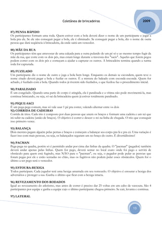 Coletânea de brincadeiras                                         2009


87) PENSA RÁPIDO
Os participantes formam uma roda. Quem estiver com a bola deverá dizer o nome de um participante e jogar a
bola pra ele. Se ele não conseguir pegar a bola, ele é eliminado. Se conseguir pegar a bola, diz o nome de outra
pessoa que dará seqüência à brincadeira, da onde sairá um vencedor.

88) MÃE DA RUA
Os participantes têm que atravessar de uma calçada para a outra pulando de um pé só e ao mesmo tempo fugir da
mãe da rua, que corre com os dois pés, mas estará longe durante a travessia dos "sacis". Aqueles que forem pegos
podem correr com os dois pés e começam a ajudar a capturar os outros. A brincadeira termina quando a turma
toda for capturada.

89) FUZILADO
Um participante diz o nome de outro e joga a bola bem longe. Enquanto os demais se escondem, quem teve o
nome citado deverá pegar a bola e fuzilar os outros. É a mistura do baleado com esconde-esconde. Quem for
achado, é fuzilado com a bola. Quando todos já tiverem sido fuzilados, o que fuzilou faz o procedimento inicial.

90) PARALISADO
É um congelado. Quando uma parte do corpo é atingida, ela é paralisada e a vítima não pode movimentá-la, mas
continua brincando, ou seja, só sai da brincadeira quem já estiver totalmente paralisado.

91) PIQUE-SACI
É um pega-pega comum, mas só vale usar 1 pé pra correr, valendo alternar entre os dois
92) CORRIDA DE CADEIRAS
Corrida de trios. Cada trio é composto por duas pessoas que unem os braços e formam uma cadeira e um rei que
irá subir na cadeira (união de braços). O objetivo é correr e descer o rei na linha de chegada. O trio que conseguir
isso primeiro vence.

93) BALANÇA
Dois mestres pegam alguém pelas pernas e braços e começam a balançar seu corpo pra lá e pra cá. Uma variação é
fazer isso com mais pessoas, ou seja, os balançados seguram um no braço do outro. É divertidíssimo!

94) PACMAN
Pega-pega na quadra, porém só é permitido andar por cima das linhas da quadra. O "pacman" (pegador) também
deverá andar apenas pelas linhas. Quem for pego, deverá sentar no local exato onde foi pego e servirá de
obstáculo para quem está fugindo, mas NÃO para o "pacman", ou seja, o pegador pode pular as pessoas que
foram pegas por ele e estão sentadas no chão, mas os fugitivos não podem pular esses obstáculos. Quem for o
último a ser pego será o vencedor.

95) ESTOURA-BEXIGA
Todos participam. Cada jogador terá uma bexiga amarrada em seu tornozelo. O objetivo é estourar a bexiga dos
adversários e proteger a sua. Ganha o último que ficar com a bexiga intacta.

96) REVEZAMENTO DOS RODADOS
Igual ao revezamento do atletismo, mas antes de correr é preciso dar 25 voltas em um cabo de vassoura. São 4
participantes por equipe e ganha a equipe cujo o último participante chegou primeiro. Se cair, levanta e continua.

97) LATERAL


                                                                                                     13
 