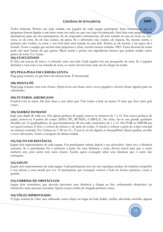 Coletânea de brincadeiras                                        2009

Todos brincam. Porém, em cada rodada, um jogador de cada equipe participará. Seria interessante que as
perguntas fossem ligadas a um único tema em cada vez que esse jogo for praticado. Será feita uma pergunta (sem
alternativas) para um dos participantes. Se ele responder corretamente, dá uma tortada na cara do rival, ou vice-
versa, se ele errar. Se ele não souber, ele passa. Se o adversário não souber, ele repassa. Se, mesmo assim, o
primeiro não souber, ou errar, o seu rival dará uma tortada na cara dele. Porém, se ele acertar, é ele quem dá a
tortada. Vence a equipe que acertar mais perguntas e, claro, receber menos tortadas. OBS.: Fazer dezenas de tortas
pode sair mais barato do que parece. Basta sentar e pensar em ingredientes baratos que podem render vários
pratos de torta. Ex.: Lama.
106) CUSCUZINHO
É feito um cuscuz de terra e é colocado uma vara nele. Cada jogador tira um pouquinho de terra. Se o jogador
derrubar a vara com a sua retirada de terra, os outros devem bater nele até ele chegar na ronda.

107) PEGA-PEGA EM CÂMERA LENTA
Pega-pega comum, só que feito em câmera lenta. É fenomenal!

108) PONTA-PÉ
Pega-pega comum, mas com chutes. Quem levar um chute, será o novo pegador e deverá chutar alguém para ser
substituído.

109) FUTEBOL AMERICANO
Futebol com as mãos. Há dois times e um único gol. Vale tomar a bola na marra. O time que fizer mais gols
vence.

110) XADREZ HUMANO
Joga uma dupla de cada vez. Em alguns pedaços de papel, escreve-se números de 1 a 12. Em outros pedaços de
papel, escreve-se 4 partes do corpo (MÃO, PÉ, BUNDA, CABEÇA). No chão, faz-se um grande quadrado
dividido em 12 quadradinhos, de aproximadamente 40 cm cada, numerados de 1 a 12. Tira PAR ou IMPAR pra
ver quem começa. É feito o sorteio de número e de parte do corpo. A missão é colocar a parte do corpo sorteada
no número sorteado. Ex.: Cabeça no 7, Pé no 11... E por aí vai até alguém se desequilibrar. Quem ganhar, escolhe
o novo adversário. Vence o campeão da última rodada.

111) SALTO EM DISTÂNCIA
Jogam dois representantes de cada equipe. Um participante saltará, depois o seu adversário. Após isso, a distância
aumenta. Se o participante for o primeiro a pular em uma distância e errar, deverá torcer para que o outro
também erre, pois assim terá outra chance. Ganha quem conseguir saltar uma distância que o outro não
conseguiu.

112) GOLFE
Jogam dois representantes de cada equipe. Cada participante terá um taco (qualquer pedaço de madeira comprido)
e terá direito a uma tacada por vez. O participante que conseguir colocar a bola no buraco primeiro, vence a
partida.

113) CORRIDA DE OBSTÁCULOS
Jogam dois corredores, que deverão percorrer uma distância e chegar ao fim, enfrentando obstáculos (os
obstáculos serão pessoas curvadas). Quem cruzar a linha de chegada primeiro vence.

114) VÔLEI IMPROVISADO
O Jogo normal de vôlei, mas utilizando outro objeto no lugar da bola (balde, vasilha, almofada, mochila, alguma


                                                                                                   15
 