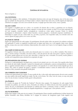 Coletânea de brincadeiras                                          2009

fruta ou legume...)

115) CESTINHA
Jogam duas equipes e dois ajudantes. A brincadeira funciona como um jogo de basquete, mas só há uma cesta,
que na verdade são duas pessoas, de braços dados e abertos. Quem fizer uma cesta, escolhe alguém da dupla para
substituí-lo na equipe e ele será a nova metade da cesta. A equipe que fizer mais cestas, vence a partida.

116) SEU LOBO
Um jogador é escolhido para ser o lobo e se esconde. Os demais dão as mãos e caminham em sua direção,
enquanto cantam: "Vamos passear na floresta, enquanto o seu lobo não vem, tá pronto, seu lobo?" O seu lobo responde que
ele está ocupado, tomando banho, enxugando-se, vestindo-se, como quiser inventar. Então os demais
participantes se distanciam e depois voltam fazendo a mesma pergunta e recebendo respostas semelhantes. A
brincadeira se repete até que, numa dada vez, seu lobo, já pronto, sem responder nada, sai correndo atrás dos
outros. Quem for pego, passa a ser o novo seu lobo.

117) PAR OU IMPAR
Jogam um representante de cada equipe. Os participantes deverão pular sobre um passeio de cerâmica conforme
vão ganhando. É assim: os jogadores escolhem par ou impar uma única vez e vão jogando várias vezes. Quem
ganhar, avança uma casa (uma cerâmica). Quem perder, fica aonde está. E por aí vai até alguém chegar na última
casa.

118) CADÊ O CHOCALHO?
Os jogadores formam uma roda, sendo uma destacada para ir ao centro e ter os olhos vendados. Para iniciar o
jogo, o mestre entrega o chocalho, sem fazer ruído, a uma das pessoas da roda. Esta passa a agitá-lo, enquanto a
do centro, guiada apenas por tal som, deve descobrir a colega que tem o chocalho. Se acertar, recebe palmas e
escolhe um companheiro para substituí-la na repetição do jogo.

119) PEGADINHA DO ANIMAL
Entrega-se a cada participante um papel com o nome de um animal, sem ver o do outro. Em seguida todos ficam
em círculo de mãos dadas. Quando o animal for chamado pelo coordenador, a pessoa correspondente ao animal,
deve se agachar tentando abaixar os colegas da direita e da esquerda. E os outros devem tentar impedir que ele se
abaixe. Obs.: todos os animais são iguais, e quando o coordenador chama o nome do animal todos vão cair de
bunda no chão, causando uma grande risada geral.

120) CORRIDA DAS CADEIRAS
Correm um representante por equipe. É uma corrida de ida e volta onde cada representante deverá correr sentado
em uma cadeira (não pode largá-la por nada). Na ida, vai de frente. Na volta, vem de costas, ou seja, não pode
virar. Se cair, levanta e continua. Ganha quem voltar primeiro.

121) ÔNIBUS
É a versão em grupo da "Corrida das Cadeiras". Haverão duas equipes. Os integrantes de cada equipe ficam
sentados em cadeiras, um atrás do outro, formando um ônibus (os ônibus devem estar bem separados um do
outro). No JÁ, os participantes movimentam as cadeiras pra frente e começam a botar o ônibus pra andar. O
objetivo do ônibus será cruzar a linha de chegada integralmente. A equipe que o fizer primeiro, vence.

122) NUMEROBOL
Jogam duas equipes (cada uma em seu campo). Os participantes ficam sentados paralelamente às linhas laterais da
quadra formando uma fileira, divididas em 2 equipes de número de integrantes igual. Cada jogador será


                                                                                                       16
 