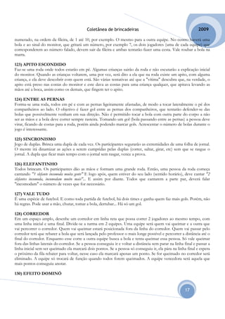 Coletânea de brincadeiras                                          2009

numerado, na ordem da fileira, de 1 até 10, por exemplo. O mesmo para a outra equipe. No centro haverá uma
bola e ao sinal do monitor, que gritará um número, por exemplo 7, os dois jogadores (uma de cada equipe) que
corresponderem ao número falado, devem sair da fileira e ambas tentarão fazer uma cesta. Vale roubar a bola na
marra.

123) APITO ESCONDIDO
Faz-se uma roda onde todos estarão em pé. Algumas crianças sairão da roda e não escutarão a explicação inicial
do monitor. Quando as crianças voltarem, uma por vez, será dito a ela que na roda existe um apito, com alguma
criança, e ela deve descobrir com quem está. São várias tentativas até que a "vítima" descubra que, na verdade, o
apito está preso nas costas do monitor e este dava as costas para uma criança qualquer, que apitava levando as
mãos até a boca, assim como os demais, que fingem ter o apito.

124) ENTRE AS PERNAS
Forma-se uma roda, todos em pé e com as pernas ligeiramente afastadas, de modo a tocar lateralmente o pé dos
companheiros ao lado. O objetivo é fazer gol entre as pernas dos companheiros, que tentarão defender-se das
bolas que possivelmente venham em sua direção. Não é permitido tocar a bola com outra parte do corpo a não
ser as mãos e a bola deve correr sempre rasteira. Tomando um gol (bola passando entre as pernas) a pessoa deve
virar, ficando de costas para a roda, porém ainda podendo marcar gols. Acrescentar o número de bolas durante o
jogo é interessante.

125) SINCRONISMO
Jogo de duplas. Brinca uma dupla de cada vez. Os participantes segurarão as extremidades de uma folha de jornal.
O mestre irá dinamizar as ações a serem cumpridas pelas duplas (correr, saltar, girar, etc) sem que se rasgue o
jornal. A dupla que ficar mais tempo com o jornal sem rasgar, vence a prova.

126) ELEFANTINHO
Todos brincam. Os participantes dão as mãos e formam uma grande roda. Então, uma pessoa da roda começa
cantando "1 elefante incomoda muita gente" E logo após, quem estiver do seu lado (sentido horário), deve cantar "2
elefantes incomoda, incomodam muito mais"... E assim por diante. Todos que cantarem a parte par, deverá falar
"incomodam" o número de vezes que for necessário.

127) VALE TUDO
É uma espécie de futebol. E como toda partida de futebol, há dois times e ganha quem faz mais gols. Porém, não
há regras. Pode usar a mão, chutar, tomar a bola, derrubar... Há só um gol.

128) CORREDOR
Em um espaço amplo, desenhe um corredor em linha reta que possa correr 2 jogadores ao mesmo tempo, com
uma linha inicial e uma final. Divide-se a turma em 2 equipes. Uma equipe será quem vai queimar e a outra que
vai percorrer o corredor. Quem vai queimar estará posicionada fora da linha do corredor. Quem vai passar pelo
corredor terá que rebater a bola que será lançada pelo professor o mais longe possível e percorrer a distância até o
final do corredor. Enquanto esse corre a outra equipe busca a bola e tenta queimar essa pessoa. Só vale queimar
fora das linhas laterais do corredor. Se a pessoa conseguiu ir e voltar a distância sem parar na linha final e passar a
linha inicial sem ser queimado ela marcará dois pontos. Se a pessoa só conseguiu ir, ela pára na linha final e espera
o próximo da fila rebater para voltar, nesse caso ela marcará apenas um ponto. Se for queimado no corredor será
eliminado. A equipe só trocará de função quando todos forem queimados. A equipe vencedora será aquela que
mais pontos conseguiu anotar.

130) EFEITO DOMINÓ


                                                                                                       17
 