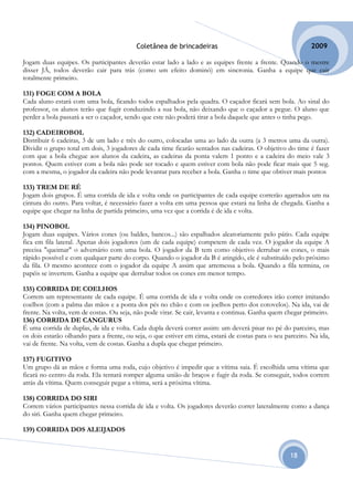 Coletânea de brincadeiras                                          2009

Jogam duas equipes. Os participantes deverão estar lado a lado e as equipes frente a frente. Quando o mestre
disser JÁ, todos deverão cair para trás (como um efeito dominó) em sincronia. Ganha a equipe que cair
totalmente primeiro.

131) FOGE COM A BOLA
Cada aluno estará com uma bola, ficando todos espalhados pela quadra. O caçador ficará sem bola. Ao sinal do
professor, os alunos terão que fugir conduzindo a sua bola, não deixando que o caçador a pegue. O aluno que
perder a bola passará a ser o caçador, sendo que este não poderá tirar a bola daquele que antes o tinha pego.

132) CADEIROBOL
Distribuir 6 cadeiras, 3 de um lado e três do outro, colocadas uma ao lado da outra (a 3 metros uma da outra).
Dividir o grupo total em dois, 3 jogadores de cada time ficarão sentados nas cadeiras. O objetivo do time é fazer
com que a bola chegue aos alunos da cadeira, as cadeiras da ponta valem 1 ponto e a cadeira do meio vale 3
pontos. Quem estiver com a bola não pode ser tocado e quem estiver com bola não pode ficar mais que 5 seg.
com a mesma, o jogador da cadeira não pode levantar para receber a bola. Ganha o time que obtiver mais pontos

133) TREM DE RÉ
Jogam dois grupos. É uma corrida de ida e volta onde os participantes de cada equipe correrão agarrados um na
cintura do outro. Para voltar, é necessário fazer a volta em uma pessoa que estará na linha de chegada. Ganha a
equipe que chegar na linha de partida primeiro, uma vez que a corrida é de ida e volta.

134) PINOBOL
Jogam duas equipes. Vários cones (ou baldes, bancos...) são espalhados aleatoriamente pelo pátio. Cada equipe
fica em fila lateral. Apenas dois jogadores (um de cada equipe) competem de cada vez. O jogador da equipe A
precisa "queimar" o adversário com uma bola. O jogador da B tem como objetivo derrubar os cones, o mais
rápido possível e com qualquer parte do corpo. Quando o jogador da B é atingido, ele é substituído pelo próximo
da fila. O mesmo acontece com o jogador da equipe A assim que arremessa a bola. Quando a fila termina, os
papéis se invertem. Ganha a equipe que derrubar todos os cones em menor tempo.

135) CORRIDA DE COELHOS
Correm um representante de cada equipe. É uma corrida de ida e volta onde os corredores irão correr imitando
coelhos (com a palma das mãos e a ponta dos pés no chão e com os joelhos perto dos cotovelos). Na ida, vai de
frente. Na volta, vem de costas. Ou seja, não pode virar. Se cair, levanta e continua. Ganha quem chegar primeiro.
136) CORRIDA DE CANGURUS
É uma corrida de duplas, de ida e volta. Cada dupla deverá correr assim: um deverá pisar no pé do parceiro, mas
os dois estarão olhando para a frente, ou seja, o que estiver em cima, estará de costas para o seu parceiro. Na ida,
vai de frente. Na volta, vem de costas. Ganha a dupla que chegar primeiro.

137) FUGITIVO
Um grupo dá as mãos e forma uma roda, cujo objetivo é impedir que a vítima saia. É escolhida uma vítima que
ficará no centro da roda. Ela tentará romper alguma união de braços e fugir da roda. Se conseguir, todos correm
atrás da vítima. Quem conseguir pegar a vítima, será a próxima vítima.

138) CORRIDA DO SIRI
Correm vários participantes nessa corrida de ida e volta. Os jogadores deverão correr lateralmente como a dança
do siri. Ganha quem chegar primeiro.

139) CORRIDA DOS ALEIJADOS


                                                                                                     18
 