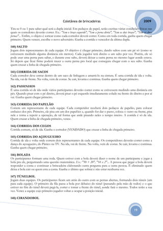 Coletânea de brincadeiras                                            2009

Tira-se 0 ou 1 para saber qual será a dupla inicial. Em pedaços de papel, serão escritas várias condições físicas nas
quais os corredores deverão correr. Ex.: "Sem o braço esquerdo", "Sem a perna direta", "Sem os dois braços", "Sem as duas
pernas"... Enfim, o objeto é sortear como cada corredor deverá correr. Como em toda corrida, ganha quem chegar
primeiro. Quem vencer, escolhe o novo adversário. Ganha a corrida o vencedor da última dupla.

140) SALTO
Jogam dois representantes de cada equipe. O objetivo é chegar primeiro, dando saltos com um pé só (como se
estivessem medindo alguma distância em metros). Cada jogador terá direito a um salto por vez. Porém, ele só
pode usar uma perna para saltar, e durante esse salto, deverá deixar a outra perna no mesmo lugar aonde estava.
Só depois que ficar firme poderá trazer a outra perna pro local que conseguiu chegar com o seu salto. Ganha
quem cruzar a linha de chegada primeiro.

141) CORRIDA DE SACOS
Cada corredor deve entrar dentro de um saco de linhagem e amarrá-lo na cintura. É uma corrida de ida e volta.
Na ida, vai de frente. Na volta, vem de costas. Se cair, levanta e continua. Ganha quem chegar primeiro.

142) PASSINHOS
É uma corrida só de ida onde vários participantes deverão correr como se estivessem medindo uma distância em
pés. Quando pisar com o pé direito, deverá pisar o pé esquerdo imediatamente colado na frente do direito e por aí
vai. Ganha quem chegar primeiro.

143) CORRIDA DO PAPELÃO
Correm um representante de cada equipe. Cada competidor receberá dois pedaços de papelão, para colocar
embaixo dos pés. Primeiro, ele pisa em um dos papelões e, quando for dar o passo, coloca o outro na frente, pisa
nele e torna a repetir a operação, de tal forma que ande pisando neles o tempo inteiro. A corrida é só de ida.
Quem cruzar a linha de chegada primeiro, vence.

144) CORRIDA DOS CEGOS
Corrida comum, só de ida. Ganha o corredor (VENDADO) que cruzar a linha de chegada primeiro.

145) CORRIDA DO AÇOUGUEIRO
Corrida de ida e volta onde correm dois representantes de cada equipe. Os competidores deverão correr como a
dança do açougueiro, do Pânico na TV. Na ida, vai de frente. Na volta, vem de costas. Se cair, levanta e continua.
Ganha quem chegar primeiro.

146) BOLADA
Os participantes formam uma roda. Quem estiver com a bola deverá dizer o nome de um participante e jogar a
bola pra ele, perguntando uma questão matemática. Ex.: "50 + 20", "14 x 2"... A pessoa que pegar a bola deverá
responder a conta e continuar a brincadeira elaborando outra pergunta para a outra pessoa. É eliminado quem
deixa a bola cair ou quem erra a conta. Ganha o último que sobrar e não errar nenhuma vez.

147) TÚNELBOL
Jogam duas equipes. Os participantes ficam um atrás do outro com as pernas abertas, formando dois túneis (um
para cada equipe). O primeiro da fila passa a bola por debaixo do túnel (passando pela mão de todos) e o que
estiver no fim do túnel deverá pegá-la, correr e tomar a frente do túnel, aonde fará o mesmo. Todos terão a sua
vez. Vence a equipe cujo primeiro jogador voltar a ocupar a posição inicial.

148) CIRANDOBOL


                                                                                                         19
 