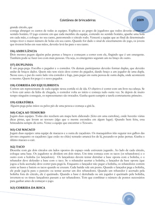 Coletânea de brincadeiras                                       2009

grande círculo, que
consiga abranger os cantos de todas as equipes. Explica-se ao grupo de jogadores que todos deverão correr no
sentido horário. O jogo consiste em que cada membro da equipe, correndo no sentido horário, apanhe uma bola
em cada mão, e coloque no seu canto, percorrendo o círculo todo. Vencerá a equipe que ao final de determinado
tempo tiver o maior número de bolas em seu canto. Quando for dado o sinal de encerramento do jogo, os jovens
que tiverem bolas em suas mãos, deverão levá-las para o seu canto.

156) AMBULÂNCIA
Dois mestres pegam alguém pelas pernas e braços e começam a correr com ele, fingindo que é um emergente.
Também pode-se fazer isso com mais pessoas. Ou seja, os emergentes seguram um no braço do outro.

157) DUPLINHA
É um pega-pega. Escolha o pegador e o corredor. Os demais participantes deverão formar duplas, que deverão
andar de braços dados. Quem não tem sócio deve correr do pegador, dando braço a um jogador de uma dupla.
Nesse caso, o par do outro lado vira corredor e foge, para pegar em outra pessoa de outra dupla, onde acontecerá
o mesmo. Quem for pego é o novo pegador.

158) CORRIDA DO EQUILIBRISTA
Correm um representante de cada equipe nessa corrida só de ida. O objetivo é correr com um livro na cabeça. Se
o livro cair antes da linha de chegada, o corredor volta ao início e começa tudo outra vez. Se depois de muito
tempo ninguém conseguir, os representantes são trocados. Ganha quem cumprir a tarefa corretamente primeiro.

159) GIRATÓRIA
Alguém pega pelas mãos ou pelos pés de uma pessoa e começa a girá-la.

160) CAÇA AO TESOURO
Jogam duas equipes. Todas eles recebem um mapa bem elaborado (feito em uma cartolina), onde haverão várias
dicas pistas, que levam ao tesouro (algo que o mestre escondeu em algum lugar). Quando bem feita, essa
brincadeira sempre dá certo. Vence a equipe que encontrar o Tesouro.

161) CAI MACACO
Jogam duas equipes: uma equipe de macacos e a outra de caçadores. Os macaquinhos irão segurar nos galhos das
árvores enquanto os caçadores (que estão no chão) tentarão arrancá-los de lá, puxando-os pelas pernas. Ganha o
último macaco a cair.

162) TACO
Desenhe com giz dois círculos em lados opostos do espaço onde estiverem jogando. Ao lado de cada círculo,
coloque uma base. Os jogadores se dividem em dois times. Um time começa com os tacos (os rebatedores) e o
outro com a bolinha (os lançadores). Os lançadores devem tentar derrubar a base oposta com a bolinha, e o
rebatedor deve defender a base com o taco. Se o rebatedor acertar a bolinha, o lançador da base oposta (que
jogou a bola acertada) deve correr para pegá-la. Enquanto o lançador não pegar a bolinha, os rebatedores correm
entre as bases e batem os tacos quando se cruzam. Cada batida vale um ponto. Quando o lançador pega a bolinha,
ele pode jogá-la para o parceiro ou tentar acertar um dos rebatedores. Quando um rebatedor é acertado pela
bolinha fora do círculo, ele é queimado. Quando a base é derrubada ou um jogador é queimado pela bolinha,
invertem-se os times: lançadores passam a ser rebatedores. Tem que combinar o número de pontos necessários
para ganhar antes de começar o jogo.

163) CORRIDA DA RISCA


                                                                                                 21
 