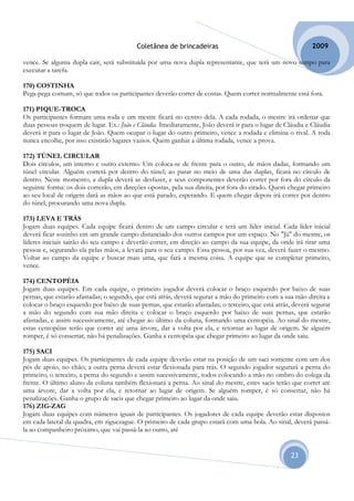 Coletânea de brincadeiras                                          2009

vence. Se alguma dupla cair, será substituída por uma nova dupla representante, que terá um novo tempo para
executar a tarefa.

170) COSTINHA
Pega-pega comum, só que todos os participantes deverão correr de costas. Quem correr normalmente está fora.

171) PIQUE-TROCA
Os participantes formam uma roda e um mestre ficará no centro dela. A cada rodada, o mestre irá ordenar que
duas pessoas troquem de lugar. Ex.: João e Cláudia. Imediatamente, João deverá ir para o lugar de Cláudia e Cláudia
deverá ir para o lugar de João. Quem ocupar o lugar do outro primeiro, vence a rodada e elimina o rival. A roda
nunca encolhe, por isso existirão lugares vazios. Quem ganhar a última rodada, vence a prova.

172) TÚNEL CIRCULAR
Dois círculos, um interno e outro externo. Um coloca-se de frente para o outro, de mãos dadas, formando um
túnel circular. Alguém correrá por dentro do túnel; ao parar no meio de uma das duplas, ficará no círculo de
dentro. Neste momento, a dupla deverá se desfazer, e seus componentes deverão correr por fora do círculo da
seguinte forma: os dois correrão, em direções opostas, pela sua direita, por fora do eirado. Quem chegar primeiro
ao seu local de origem dará as mãos ao que está parado, esperando. E quem chegar depois irá correr por dentro
do túnel, procurando uma nova dupla.

173) LEVA E TRÁS
Jogam duas equipes. Cada equipe ficará dentro de um campo circular e terá um líder inicial. Cada líder inicial
deverá ficar sozinho em um grande campo distanciado dos outros campos por um espaço. No "Já" do mestre, os
líderes iniciais sairão do seu campo e deverão correr, em direção ao campo da sua equipe, da onde irá tirar uma
pessoa e, segurando ela pelas mãos, a levará para o seu campo. Essa pessoa, por sua vez, deverá fazer o mesmo.
Voltar ao campo da equipe e buscar mais uma, que fará a mesma coisa. A equipe que se completar primeiro,
vence.

174) CENTOPÉIA
Jogam duas equipes. Em cada equipe, o primeiro jogador deverá colocar o braço esquerdo por baixo de suas
pernas, que estarão afastadas; o segundo, que está atrás, deverá segurar a mão do primeiro com a sua mão direita e
colocar o braço esquerdo por baixo de suas pernas, que estarão afastadas; o terceiro, que está atrás, deverá segurar
a mão do segundo com sua mão direita e colocar o braço esquerdo por baixo de suas pernas, que estarão
afastadas, e assim sucessivamente, até chegar ao último da coluna, formando uma centopéia. Ao sinal do mestre,
estas centopéias terão que correr até uma árvore, dar a volta por ela, e retornar ao lugar de origem. Se alguém
romper, é só consertar, não há penalizações. Ganha a centopéia que chegar primeiro ao lugar da onde saiu.

175) SACI
Jogam duas equipes. Os participantes de cada equipe deverão estar na posição de um saci somente com um dos
pés de apoio, no chão; a outra perna deverá estar flexionada para trás. O segundo jogador segurará a perna do
primeiro; o terceiro, a perna do segundo e assim sucessivamente, todos colocando a mão no ombro do colega da
frente. O último aluno da coluna também flexionará a perna. Ao sinal do mestre, estes sacis terão que correr até
uma árvore, dar a volta por ela, e retornar ao lugar de origem. Se alguém romper, é só consertar, não há
penalizações. Ganha o grupo de sacis que chegar primeiro ao lugar da onde saiu.
176) ZIG-ZAG
Jogam duas equipes com números iguais de participantes. Os jogadores de cada equipe deverão estar dispostos
em cada lateral da quadra, em ziguezague. O primeiro de cada grupo estará com uma bola. Ao sinal, deverá passá-
la ao companheiro próximo, que vai passá-la ao outro, até


                                                                                                     23
 