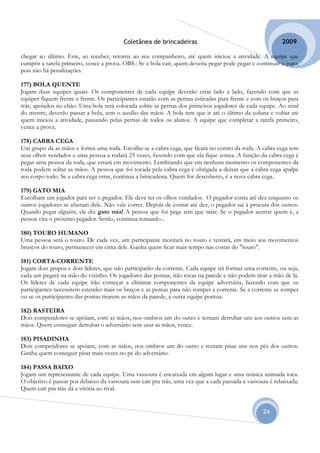 Coletânea de brincadeiras                                        2009

chegar ao último. Este, ao receber, retorna ao seu companheiro, até quem iniciou a atividade. A equipe que
cumprir a tarefa primeiro, vence a prova. OBS.: Se a bola cair, quem deveria pegar pode pegar e continuar o jogo,
pois não há penalizações.

177) BOLA QUENTE
Jogam duas equipes iguais. Os componentes de cada equipe deverão estar lado a lado, fazendo com que as
equipes fiquem frente a frente. Os participantes estarão com as pernas esticadas para frente e com os braços para
trás, apoiados no chão. Uma bola será colocada sobre as pernas dos primeiros jogadores de cada equipe. Ao sinal
do mestre, deverão passar a bola, sem o auxílio das mãos. A bola tem que ir até o último da coluna e voltar até
quem iniciou a atividade, passando pelas pernas de todos os alunos. A equipe que completar a tarefa primeiro,
vence a prova.

178) CABRA CEGA
Um grupo dá as mãos e forma uma roda. Escolhe-se a cabra cega, que ficará no centro da roda. A cabra cega tem
seus olhos vendados e uma pessoa a rodará 25 vezes, fazendo com que ela fique zonza. A função da cabra cega é
pegar uma pessoa da roda, que estará em movimento. Lembrando que em nenhum momento os componentes da
roda podem soltar as mãos. A pessoa que foi tocada pela cabra cega é obrigada a deixar que a cabra cega apalpe
seu corpo todo. Se a cabra cega errar, continua a brincadeira. Quem for descoberto, é a nova cabra cega.

179) GATO MIA
Escolham um jogador para ser o pegador. Ele deve ter os olhos vendados. O pegador conta até dez enquanto os
outros jogadores se afastam dele. Não vale correr. Depois de contar até dez, o pegador sai à procura dos outros.
Quando pegar alguém, ele diz gato mia! A pessoa que foi pega tem que miar. Se o pegador acertar quem é, a
pessoa vira o próximo pegador. Senão, continua tentando...

180) TOURO HUMANO
Uma pessoa será o touro. De cada vez, um participante montará no touro e tentará, em meio aos movimentos
bruscos do touro, permanecer em cima dele. Ganha quem ficar mais tempo nas costas do "touro".

181) CORTA-CORRENTE
Jogam dois grupos e dois líderes, que não participarão da corrente. Cada equipe irá formar uma corrente, ou seja,
cada um pegará na mão do vizinho. Os jogadores das pontas, irão tocar na parede e não podem tirar a mão de lá.
Os líderes de cada equipe irão começar a eliminar componentes da equipe adversária, fazendo com que os
participantes necessitem estender mais os braços e as pernas para não romper a corrente. Se a corrente se romper
ou se os participantes das pontas tirarem as mãos da parede, a outra equipe pontua.

182) RASTEIRA
Dois competidores se apóiam, com as mãos, nos ombros um do outro e tentam derrubar uns aos outros sem as
mãos. Quem conseguir derrubar o adversário sem usar as mãos, vence.

183) PISADINHA
Dois competidores se apóiam, com as mãos, nos ombros um do outro e tentam pisas uns nos pés dos outros.
Ganha quem conseguir pisar mais vezes no pé do adversário.

184) PASSA BAIXO
Jogam um representante de cada equipe. Uma vassoura é encaixada em algum lugar e uma música animada toca.
O objetivo é passar por debaixo da vassoura sem cair pra trás, uma vez que a cada passada a vassoura é rebaixada.
Quem cair pra trás dá a vitória ao rival.


                                                                                                  24
 