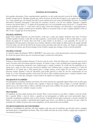 Coletânea de brincadeiras                                                2009

dois guardas adversários. Estes experimentarão apanhá-la, ou não sendo possível, tocá-la de modo com que um
partido consiga fazê-lo. Qualquer guarda que estiver da posse da bola deverá jogá-la a um capitão de seu partido
ou a outro guarda que, em situação favorável, possa arremessá-la com maior probabilidade de êxito. Os guardas
adversários tentaram interceptar a bola para ato contínuo, enviá-la a um de seus capitães. Quando o jogador
cometer uma destas faltas: (1 - O capitão sair do quadrado, pois a ele só será permitido avançar um dos pés. 2 - O guarda entrar
num dos quadrados do canto. 3 – Correr tendo a bola na mão), a bola será entregue a um adversário, o qual jogará para o
capitão sem que o grupo contrário possa interferir. Marca-se um ponto toda vez que o capitão apanhar a bola no
alto. Vence a equipe que tiver mais pontos.

192) BOLA RÁPIDA
Jogam duas equipes dispostas em semi-círculos, sendo que a união das equipes formarão uma roda. O mestre
também ajudará a formar a roda. Do seu lado esquerdo, o semi-círculo da equipe A. Do seu lado direito, o semi-
círculo da equipe B. O mestre dará uma bola a cada vizinho (o da direta e o da esquerda). No seu JÁ, os
participantes deverão passar a bola para seus vizinhos. Quando a bola chegar na última pessoa da equipe (metade
exata da roda), este deverá devolvê-la da mesma forma, passando pela mão de todos, até chegar no jogador que
está do lado do mestre, que deverá entregar a bola. Ganha a equipe que entregar a bola ao mestre primeiro.

193) BOLA VELOZ
As mesmas regras da dinâmica "BOLA MESTRA", mas nesse caso, a bola passará pelas costas dos participantes.
Se a bola cair, quem deixou que isso acontecesse pega e continua da onde parou.

194) BARRA BOLA
Traçam-se duas linhas paralelas distantes 10 metros uma da outra. Atrás das linhas será o campo de cada um dos
times. Os times terão um número igual de crianças. Ao iniciar o jogo, o time escolhido para a partida pega a bola e
um de seus componentes arremessa com violência para o campo contrário. Se a bola não for apanhada no ar,
aquela que a pega no chão terá que devolvê-la também com violência para o campo contrário; se a bola for
apanhada no ar, aquele que o fizer passará para o campo oposto, como espião do seu time. O espião deve
procurar sempre apanhar a bola do adversário, para poder passá-la as mãos de um dos componentes de sua
turma. E, se este conseguir apanhar a bola antes de cair no chão, também passará para o campo contrário como
espião. Vencerá o time que conseguir o maior número de espiões no campo oposto.

195) QUEM É O LADRÃO
Os participantes (sentados) formam um círculo. No centro haverá um, segurando algum objeto com as mãos para
trás de olhos fechados. Um do círculo vem e apanha o objeto do colega, volta ao lugar e o esconde. Quando o
mestre avisa, o do centro abre os olhos e adivinha com quem está o rabinho. Se acertar, escolhe um substituto, se
não, quem estiver com o rabinho vai para o centro.

196) CAÇADA
Os jogadores de mãos dadas formam dois círculos. Para o centro destaca-se um deles, o ladrão, e fora do círculo
fica o guarda. Dado o sinal de início, o guarda sai em perseguição ao ladrão que corre procurando fugir e
buscando complicados caminhos entre os dois círculos. O guarda deverá seguir exatamente o mesmo caminho do
ladrão, se errar será excluído e substituído pelo jogador que estiver a sua direita no momento em que a falta for
cometida. Se o ladrão for preso dois outros jogadores, um de cada círculo será escolhido.

197) REVEZAMENTO AO CONTRÁRIO
Idêntico à modalidade do atletismo. São duas equipes, cada uma com 4 corredores, que deverão correr e entregar
um bastão para o companheiro da frente. Mas, essa corrida será feita de costas. Ganha a equipe que completar o
revezamento primeiro.


                                                                                                               26
 