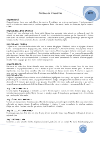 Coletânea de brincadeiras                                        2009


198) IMITOKÊ
Os participantes fazem uma roda. Quem for começar deverá fazer um gesto ou movimento. O próximo deverá
repetir o movimento e criar outro, o próximo repetir os dois e criar o seu, e assim por diante,até alguém esquecer
e errar.

199) CORRIDA DOS ANIMAIS
Tira-se 0 ou 1 para saber qual será a dupla inicial. São escritos nomes de vários animais em pedaços de papel. Os
animais são sorteados e cada participante da corrida deve correr imitando o animal que lhe é cabido. Ex.: Fulano
corre como um jumento e Beltrano como um sapo. Como em toda corrida, ganha quem chegar primeiro. Quem
vencer, escolhe o novo adversário. Ganha a corrida o vencedor da última dupla.

200) CARA OU COROA
Traçam-se no chão duas linhas distanciadas uns 20 metros. Os piques. No centro estarão as equipes – Cara ou
Coroa – com igual número de jogadores, em 2 fileiras, defrontando-se. O mestre atirará a moeda para o alto e os
jogadores aguardarão a queda para verificar se foi cara ou coroa. O mestre, depois de fazer suspense, irá anunciar
em voz alta e o grupo correspondente à face anunciada fugirá para os seus piques (a sua retaguarda), perseguidos
pelos jogadores da outra face. Os que forem alcançados serão incorporados à equipe adversária, passando a agir
juntamente com os novos companheiros. Novamente os dois times aproximarão do centro e o mestre jogará a
moeda. Vence a equipe que tiver maior número de jogadores.

201) CORREBOL
Riscam-se no chão duas linhas afastadas umas das outras, a fim de limitar o campo. Atrás de uma delas,
enfileiram-se os jogadores tendo ao lado o mestre de posse da bola. Para iniciar o mestre grita: - Correbol! e
impulsiona a bola para frente fazendo-a rolar com velocidade, em direção a outra linha. A essa voz os jogadores
saem a correr, procurando atingir a linha de chegada antes da bola. A vitória é dos que conseguem tal coisa.
202) CATA PAPEL
Enquanto o grupo se afasta, o mestre esconde bolinhas de papel por todo o campo nos lugares mais variados que
possa imaginar. Ao sinal de início, os jogadores voltam no campo onde procuram encontrar as bolas de papel,
dispondo de 5 minutos para juntar o que podem. Decorrido este prazo, cada qual apresenta o que achou,
vencendo quem acumulou mais bolinhas de papel. O vencedor vai ser o próximo a esconder as bolas de papel.

203) TODOS CONTRA 1
É uma espécie de pega-pega ao contrário. Ao invés de um pegar os outros, os outros tentarão pegar um, que
tentará escapar enquanto puder. Quem for pego se aliará ao grupo de pegadores e quem pegar será a nova vítima,
que continuará a brincadeira.

204) TÚNEL DE CADEIRAS
Correm um representante de cada equipe. Haverá dois campos, separados por uma linha. Em cada campo serão
colocadas um mesmo número de cadeiras enfileiradas. O objetivo é, entrar por debaixo do túnel de cadeiras e
chegar até o fim. Ganha o corredor que sair do túnel de cadeiras primeiro.

205) DE GALHO EM GALHO
É um pega-pega, mas ele é feito em cima de uma árvore. Quem for pego, pega. Ninguém pode cair da árvore, se
cair, está fora.

206) TIRO AO ALVO
É um tiro ao alvo tamanho família. Jogam duas equipes, cada uma em seu campo. Na frente de cada campo, será


                                                                                                   27
 