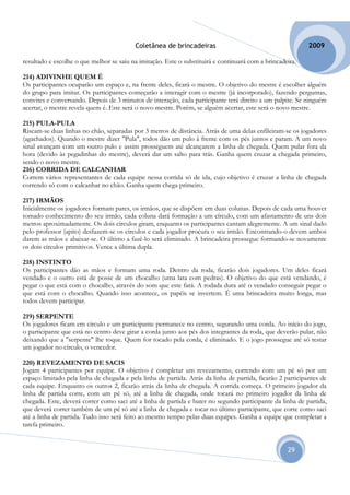 Coletânea de brincadeiras                                          2009

resultado e escolhe o que melhor se saiu na imitação. Este o substituirá e continuará com a brincadeira.

214) ADIVINHE QUEM É
Os participantes ocuparão um espaço e, na frente deles, ficará o mestre. O objetivo do mestre é escolher alguém
do grupo para imitar. Os participantes começarão a interagir com o mestre (já incorporado), fazendo perguntas,
convites e conversando. Depois de 3 minutos de interação, cada participante terá direito a um palpite. Se ninguém
acertar, o mestre revela quem é. Este será o novo mestre. Porém, se alguém acertar, este será o novo mestre.

215) PULA-PULA
Riscam-se duas linhas no chão, separadas por 3 metros de distância. Atrás de uma delas enfileiram-se os jogadores
(agachados). Quando o mestre dizer "Pula", todos dão um pulo à frente com os pés juntos e param. A um novo
sinal avançam com um outro pulo e assim prosseguem até alcançarem a linha de chegada. Quem pular fora da
hora (devido às pegadinhas do mestre), deverá dar um salto para trás. Ganha quem cruzar a chegada primeiro,
sendo o novo mestre.
216) CORRIDA DE CALCANHAR
Correm vários representantes de cada equipe nessa corrida só de ida, cujo objetivo é cruzar a linha de chegada
correndo só com o calcanhar no chão. Ganha quem chega primeiro.

217) IRMÃOS
Inicialmente os jogadores formam pares, os irmãos, que se dispõem em duas colunas. Depois de cada uma houver
tomado conhecimento do seu irmão, cada coluna dará formação a um círculo, com um afastamento de uns dois
metros aproximadamente. Os dois círculos giram, enquanto os participantes cantam alegremente. A um sinal dado
pelo professor (apito) desfazem-se os círculos e cada jogador procura o seu irmão. Encontrando-o devem ambos
darem as mãos e abaixar-se. O último a fazê-lo será eliminado. A brincadeira prossegue formando-se novamente
os dois círculos primitivos. Vence a última dupla.

218) INSTINTO
Os participantes dão as mãos e formam uma roda. Dentro da roda, ficarão dois jogadores. Um deles ficará
vendado e o outro está de posse de um chocalho (uma lata com pedras). O objetivo do que está vendando, é
pegar o que está com o chocalho, através do som que este fará. A rodada dura até o vendado conseguir pegar o
que está com o chocalho. Quando isso acontece, os papéis se invertem. É uma brincadeira muito longa, mas
todos devem participar.

219) SERPENTE
Os jogadores ficam em círculo e um participante permanece no centro, segurando uma corda. Ao início do jogo,
o participante que está no centro deve girar a corda junto aos pés dos integrantes da roda, que deverão pular, não
deixando que a "serpente" lhe toque. Quem for tocado pela corda, é eliminado. E o jogo prossegue até só restar
um jogador no círculo, o vencedor.

220) REVEZAMENTO DE SACIS
Jogam 4 participantes por equipe. O objetivo é completar um revezamento, correndo com um pé só por um
espaço limitado pela linha de chegada e pela linha de partida. Atrás da linha de partida, ficarão 2 participantes de
cada equipe. Enquanto os outros 2, ficarão atrás da linha de chegada. A corrida começa. O primeiro jogador da
linha de partida corre, com um pé só, até a linha de chegada, onde tocará no primeiro jogador da linha de
chegada. Este, deverá correr como saci até a linha de partida e bater no segundo participante da linha de partida,
que deverá correr também de um pé só até a linha de chegada e tocar no último participante, que corre como saci
até a linha de partida. Tudo isso será feito ao mesmo tempo pelas duas equipes. Ganha a equipe que completar a
tarefa primeiro.


                                                                                                     29
 