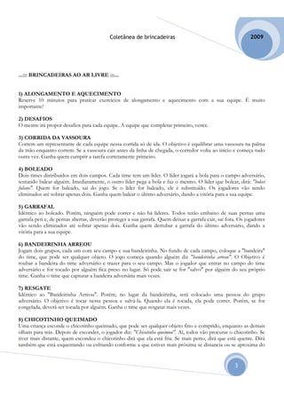 Coletânea de brincadeiras                                          2009




...::: BRINCADEIRAS AO AR LIVRE :::...


1) ALONGAMENTO E AQUECIMENTO
Reserve 10 minutos para praticar exercícios de alongamento e aquecimento com a sua equipe. É muito
importante!

2) DESAFIOS
O mestre irá propor desafios para cada equipe. A equipe que completar primeiro, vence.

3) CORRIDA DA VASSOURA
Correm um representante de cada equipe nessa corrida só de ida. O objetivo é equilibrar uma vassoura na palma
da mão enquanto correm. Se a vassoura cair antes da linha de chegada, o corredor volta ao início e começa tudo
outra vez. Ganha quem cumprir a tarefa corretamente primeiro.

4) BOLEADO
Dois times distribuídos em dois campos. Cada time tem um líder. O líder jogará a bola para o campo adversário,
tentando balear alguém. Imediatamente, o outro líder pega a bola e faz o mesmo. O líder que bolear, dirá: "boleei
fulano". Quem for baleado, sai do jogo. Se o líder for baleado, ele é substituído. Os jogadores vão sendo
eliminados até sobrar apenas dois. Ganha quem balear o último adversário, dando a vitória para a sua equipe.

5) GARRAFAL
Idêntico ao boleado. Porém, ninguém pode correr e não há líderes. Todos terão embaixo de suas pernas uma
garrafa peti e, de pernas abertas, deverão proteger a sua garrafa. Quem deixar a garrafa cair, sai fora. Os jogadores
vão sendo eliminados até sobrar apenas dois. Ganha quem derrubar a garrafa do último adversário, dando a
vitória para a sua equipe.

6) BANDEIRINHA ARREOU
Jogam dois grupos, cada um com seu campo e sua bandeirinha. No fundo de cada campo, coloque a "bandeira"
do time, que pode ser qualquer objeto. O jogo começa quando alguém diz "bandeirinha arreou". O Objetivo é
roubar a bandeira do time adversário e trazer para o seu campo. Mas o jogador que entrar no campo do time
adversário e for tocado por alguém fica preso no lugar. Só pode sair se for "salvo" por alguém do seu próprio
time. Ganha o time que capturar a bandeira adversária mais vezes.

7) RESGATE
Idêntico ao "Bandeirinha Arreou". Porém, no lugar da bandeirinha, será colocado uma pessoa do grupo
adversário. O objetivo é tocar nessa pessoa e salvá-la. Quando ela é tocada, ela pode correr. Porém, se for
congelada, deverá ser tocada por alguém. Ganha o time que resgatar mais vezes.

8) CHICOTINHO QUEIMADO
Uma criança esconde o chicotinho queimado, que pode ser qualquer objeto fino e comprido, enquanto as demais
olham para trás. Depois de esconder, o jogador diz: "Chicotinho queimou". Aí, todos vão procurar o chicotinho. Se
tiver mais distante, quem escondeu o chicotinho dirá que ela está fria. Se mais perto, dirá que está quente. Dirá
também que está esquentando ou esfriando conforme a que estiver mais próxima se distancia ou se aproxima do


                                                                                                      3
 