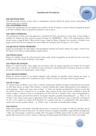 Coletânea de brincadeiras                                        2009


228) ESCONDE-DOG
Esconde-esconde comum, só que todos os participantes deverão brincar de quatro (como cachorrinhos). As
demais regras são as mesmas.
229) CACHORRO CEGO
Correm dois participantes de cada equipe nessa corrida só de ida. O objetivo é cruzar a linha de chegada de quatro
e de olhos vendados. Quem conseguir isso primeiro, vence a prova.

230) TROCA PERIGOSA
Os participantes formam uma roda gigantesca e escolhem um bobo, que ficará no centro dela. A cada rodada, o
bobinho irá ordenar que duas pessoas troquem de lugar. Ex.: BOBINHO: - Maria e Beto. Imediatamente, Maria
deverá ir para o lugar de Beto e Beto deverá ir para o lugar de Maria. Enquanto isso acontece, o bobinho tenta
pegar um dos dois. Se não conseguir, faz outra rodada. Se conseguir, quem foi pego é o novo bobo.

231) QUEM SE VESTE PRIMEIRO
Jogam um participante de cada equipe. Cada participante receberá um mesmo número de roupas e deverá vesti-
las. Quem vestir todas as roupas primeiro, ganha a prova.

232) VÔLEI CEGO
Regras do voleibol comum. Se coloca um pano sobre a rede. Assim os jogadores de um lado não vêm o do outro,
somente verá a bola vendo em direção a seu campo.

233) VÔLEI DE LENÇOL
Regras do voleibol comum. Cada equipe terá um lençol, todos da equipe seguraram nas bordas de seu lençol
(como uma rede), a bola deve ser recebida no centro do lençol e arremessada pelo movimento de puxar as bordas
do lençol e a bola vai ser lançada para o outro campo.

234) CARANGUEJOBOL
Regras do futebol comum. É um futebol adaptado todos deitados em decúbito dorsal (barriga pra cima), se
movimentaram sem poder tocar o bumbum no chão o objetivo e chutar e fazer gols como no jogo normal.

235) IR À CAÇA
As crianças ficam em fileiras, exceto uma, o caçador, situado bem distante do grupo. Cada qual risca um círculo
no chão para marcar seu lugar. Para começar, o caçador caminha pelo campo aproximando-se dos jogadores, a
quem pergunta: - Quem quer caçar onças comigo? h. Todos que desejam acompanhá-lo colocam-se atrás dele
em coluna um por um e seguem-no no seu passeio. Daí a pouco ele faz outro convite, mudando o nome do
animal, sempre a colocar-se com os companheiros em fila atrás de si. Quando todos estão acompanhando-o,
conduz a coluna para um local bem distante dos lugares marcados, gritando inesperadamente: g - Bum h. Ao
ouvirem o tiro, todos correm para se apossarem de um círculo, que representa a caça. O primeiro a consegui-lo
vai ser o novo caçador no reinicio da brincadeira. Se o caçador acha que os companheiros estão demorando a
aceitar seus convites, poderá ordenar: g - Todos à caça h, devendo ser atendido pelos colegas.

236) TIGELA
Jogam duas equipes e dois líderes. Cada líder deverá ficar a 2 metros de sua equipe. Ao lado de cada líder, deverá
haver uma tigela em cima de uma mesa. Ao sinal do mestre, as equipes começarão a jogar bolinhas de papel para
o líder, que deverá pegar e colocá-las na tigela. Não vale pegar as bolinhas quem caírem no chão, tem que pegar
quando elas estiverem no ar. Em 1 minuto, o líder que conseguir pegar mais bolinhas, dá vitória à sua equipe.



                                                                                                   31
 