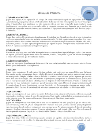 Coletânea de brincadeiras                                             2009

237) BARRA-MANTEIGA
Jogam duas equipes. Cada equipe tem seu campo. Os campos são separados por um espaço vazio de 8 metros.
Alternadamente, os jogadores vão até o lado adversário. Todos devem estar com as palmas das mãos viradas para
cima. O jogador bate com a palma de sua mão numa das mãos e corre para o seu lado. Quem receber o toque,
imediatamente corre atrás e tenta pegar o adversário, se conseguir, este passa a ser da equipe que o apanhou, e o
jogador que o pegou faz a mesma coisa no grupo contrário. A equipe que conseguir agarrar mais do outro grupo é
a vencedora.

238) ESTOURA-BEXIGA
Jogam duas equipes. Os participantes de cada equipe deverão ficar em fila, cada um deverá ter uma bexiga cheia.
A 10 metros de cada fila, haverá um ajudante, que estará sentado. Ao sinal, o primeiro de cada coluna deve correr
segurando o balão até a cadeira e estourar o balão sentando em cima do respectivo ajudante. Depois, volta para a
sua coluna, dando a vez para o próximo participante que repetirá a ação e assim por diante até estourar todos os
balões. A equipe que completar a tarefa primeiro ganha.

239) BALEADO
É como um pega-pega, mas com bola. Só na primeira vez, o mestre deverá jogar a bola para o alto e citar o nome
de alguém, que deverá pegar a bola e balear um corredor, dizendo: "baleei fulano". Quem for baleado deverá pegar
a bola e balear mais um, que deverá fazer o mesmo.

240) DESAMARRAR NÓS
Jogam um participante de cada equipe. Cada um recebe uma corda (ou cordão) com um mesmo número de nós.
Ganha quem desatar todos os nós primeiro.

241) TATO
Jogam vários participantes de cada equipe. São duas rodadas: cada equipe tem seu tempo. É feita uma fila lateral.
Por sorteio, um dos integrantes da fila será o bobo. Ele deverá ser vendado. Logo após, o mestre sorteará o nome
de outra pessoa e dirá para o bobo. A função do bobo é, através do tato, adivinhar quem é a pessoa que o mestre
falou. Para isso, ele se dirigirá à fila e tocará todos os participantes, um por um. Se estiver em dúvida, poderá pedir
que as suas opções dêem um passo a frente, para que ele possa tocar novamente nelas. O bobo só poderá tocar
uma vez em cada participante, exceto nos que ele destacou (três vezes). Depois de apalpar corretamente, ele
levantará o braço de quem ele acha que é a pessoa. Depois, é a vez da outra equipe. A equipe que acertar, ganha a
pontuação. OBS.: Em caso de participação de pais, fazer com que o pai seja o bobo e o filho integre a fila.

242) CEGUINHO
Jogam um participantes de cada equipe. No centro do local da prova, estica-se um barbante, onde será pendurada
uma maçã ou bombom, à altura da boca dos participantes. Cada jogador será vendado e, ao sinal, deverão, com as
mãos para trás, tentar dar uma mordida na maçã. O que conseguir dá a vitória para a equipe.
243) TAGARELA
Jogam um participante de cada equipe, um de cada vez. O mestre dá um tema qualquer (o que você acha da escola,
como está o Brasil, acordar cedo...) Cada participante tem 5 minutos para falar. Quando o mestre apitar pela primeira
vez, ele começa dizendo todas as vantagens do tema e porque gosta. Ao apitar novamente, ele deverá falar mal do
assunto e detalhar todas as desvantagens. O mestre apitará de novo e ele voltará a falar bem. Não pode parar de
falar sequer dois segundos. Depois, é a vez do adversário. Dá certo e é super-divertido ouvir.

244) ASSOPRE O ALGODÃO
Jogam dois times. Todos os componentes deverão assoprar um algodão, sem encostar com nenhuma parte do
corpo e sem deixá-lo cair no chão. As faltas são: deixar o algodão tocar uma parte do corpo e deixar o algodão cair sendo o


                                                                                                           32
 