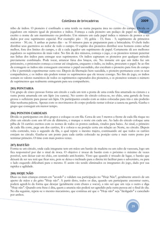 Coletânea de brincadeiras                                            2009

tribo de índios. O pioneiro é confinado a uma tenda ou numa pequena área no centro do campo. Divida os
jogadores em número igual de pioneiros e índios. Forneça a cada pioneiro um pedaço de papel no qual está
escrito o nome de um mantimento ou profissão. Um número em cada papel indica o número de pontos a ser
dados por esse suprimento especial. Por exemplo: pão - 10; geléia - 15; fruta - 5; suprimento de primeiros
socorros - 50; etc. A ambas as partes dão - se 10 minutos para se prepararem para a brincadeira. O chefe índio
distribui seus guerreiros ao redor de todo o campo. O capitão dos pioneiros distribui seus homens como achar
melhor, fora dos limites do campo, e dá a cada jogador um suprimento de papel. Certamente dá aos melhores
jogadores os suprimentos de mais valor. No fim de dez minutos, começa o jogo, e os pioneiros tentam penetrar
nas linhas dos índios para entregar seus suprimentos. Os índios capturam os pioneiros por qualquer método
previamente combinado. Pode tocar, arrancar faixa dos braços, etc. No instante em que um índio faz um
prisioneiro, o prisioneiro começa a contar até cinqüenta, enquanto o índio, ou índios, procuram o papel. Se ao fim
da contagem os índios não conseguem encontrar o papel escondido, eles escoltam o pioneiro para fora do campo
e lhe é permitido experimentar outra vez. Depois da libertação bem sucedida, o pioneiro permanece com os seus
companheiros, e os índios não podem tomar os suprimentos que ele trouxe consigo. No fim do jogo, os índios
somam os valores numéricos de todos os suprimentos capturados dos pioneiros, e os pioneiros somam o número
de suprimentos que realmente entregaram para seu companheiro.

285) PONTARIA
Um grupo de cinco pessoas forma um círculo e cada um tem a ponta de uma corda fina amarrada na cintura e a
outra ponta amarrada em um lápis (ou caneta). No centro do círculo coloca-se, no chão, uma garrafa de boca
grossa o suficiente para passar um lápis. Os participantes estarão com as mãos colocadas para trás e não poderão
falar nenhuma palavra. Apenas com os movimentos do corpo poderão tentar colocar a caneta na garrafa. Ganha o
grupo que conseguir em menor tempo.

286) PONTOS CARDEAIS
Divida os participantes em dois grupos e coloque-os em fila. Cerca de uns 5 metros a frente de cada fila risque no
chão um círculo com uns 60 cm de diâmetro, e marque o norte em cada um. Ao lado do círculo coloque uma
pilha de 16 cartões escritos com os nomes de todos os pontos cardeais, virados para baixo. Ao sinal, o primeiro
de cada fila corre, pega um dos cartões, lê e coloca-o na posição certa em relação ao Norte, no círculo. Depois
volta correndo, toca o segundo da fila, o qual repete o mesmo trajeto, continuando até que todos os cartões
estejam no círculo. Ganha-se um ponto para cada cartão colocado na posição certa e mais outro ponto por
terminar primeiro. O time com mais pontos vence.

287) BASTÃO
Forma-se um círculo, onde cada integrante tem em mãos um bastão de madeira ou um cabo de vassoura, logo um
fica responsável por dar o sinal de troca. O objetivo é trocar de bastão com o próximo o máximo de vezes
possível, sem deixar cair no chão, em sentindo anti-horário. Visto que quando é trocado de lugar, o bastão que
deixará de ser seu terá que ficar reto, pois se deixa-o inclinado para a direita irá facilitar para o adversário, ou para
o lado esquerdo dificultará para o mesmo. E assim vão sendo eliminados os integrantes do jogo, dado por sua
rapidez e agilidade.

288) HOJE NÃO
Duas ou mais crianças entram em "acordo" e validam sua participação no "Hoje Não", geralmente através de um
aperto de mãos e do grito "Hoje não". A partir disto, todos os dias, quando um participante encontrar outro,
poderá agredi-lo da forma que desejar (geralmente com chutes e socos), a não ser que um veja o outro e diga
"Hoje não". Quando esta frase é dita, quem a anuncia não poderá ser agredido pela outra pessoa até o final do dia.
No dia seguinte, repete-se o mesmo mecanismo, que continua até que o "Hoje não" seja "desligado" e cancelado
por ambos.


                                                                                                         39
 