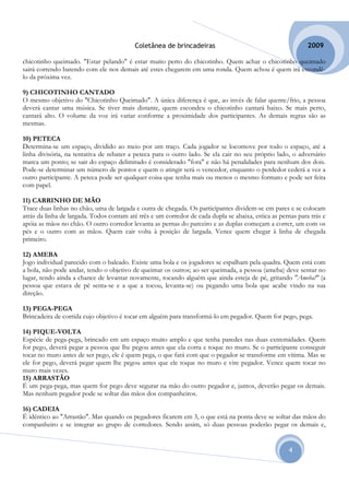 Coletânea de brincadeiras                                          2009

chicotinho queimado. "Estar pelando" é estar muito perto do chicotinho. Quem achar o chicotinho queimado
sairá correndo batendo com ele nos demais até estes chegarem em uma ronda. Quem achou é quem irá escondê-
lo da próxima vez.

9) CHICOTINHO CANTADO
O mesmo objetivo do "Chicotinho Queimado". A única diferença é que, ao invés de falar quente/frio, a pessoa
deverá cantar uma música. Se tiver mais distante, quem escondeu o chicotinho cantará baixo. Se mais perto,
cantará alto. O volume da voz irá variar conforme a proximidade dos participantes. As demais regras são as
mesmas.

10) PETECA
Determina-se um espaço, dividido ao meio por um traço. Cada jogador se locomove por todo o espaço, até a
linha divisória, na tentativa de rebater a peteca para o outro lado. Se ela cair no seu próprio lado, o adversário
marca um ponto; se sair do espaço delimitado é considerado "fora" e não há penalidades para nenhum dos dois.
Pode-se determinar um número de pontos e quem o atingir será o vencedor, enquanto o perdedor cederá a vez a
outro participante. A peteca pode ser qualquer coisa que tenha mais ou menos o mesmo formato e pode ser feita
com papel.

11) CARRINHO DE MÃO
Trace duas linhas no chão, uma de largada e outra de chegada. Os participantes dividem-se em pares e se colocam
atrás da linha de largada. Todos contam até três e um corredor de cada dupla se abaixa, estica as pernas para trás e
apóia as mãos no chão. O outro corredor levanta as pernas do parceiro e as duplas começam a correr, um com os
pés e o outro com as mãos. Quem cair volta à posição de largada. Vence quem chegar à linha de chegada
primeiro.

12) AMEBA
Jogo individual parecido com o baleado. Existe uma bola e os jogadores se espalham pela quadra. Quem está com
a bola, não pode andar, tendo o objetivo de queimar os outros; ao ser queimada, a pessoa (ameba) deve sentar no
lugar, tendo ainda a chance de levantar novamente, tocando alguém que ainda esteja de pé, gritando "Ameba!" (a
pessoa que estava de pé senta-se e a que a tocou, levanta-se) ou pegando uma bola que acabe vindo na sua
direção.

13) PEGA-PEGA
Brincadeira de corrida cujo objetivo é tocar em alguém para transformá-lo em pegador. Quem for pego, pega.

14) PIQUE-VOLTA
Espécie de pega-pega, brincado em um espaço muito amplo e que tenha paredes nas duas extremidades. Quem
for pego, deverá pegar a pessoa que lhe pegou antes que ela corra e toque no muro. Se o participante conseguir
tocar no muro antes de ser pego, ele é quem pega, o que fará com que o pegador se transforme em vítima. Mas se
ele for pego, deverá pegar quem lhe pegou antes que ele toque no muro e vire pegador. Vence quem tocar no
muro mais vezes.
15) ARRASTÃO
É um pega-pega, mas quem for pego deve segurar na mão do outro pegador e, juntos, deverão pegar os demais.
Mas nenhum pegador pode se soltar das mãos dos companheiros.

16) CADEIA
É idêntico ao "Arrastão". Mas quando os pegadores ficarem em 3, o que está na ponta deve se soltar das mãos do
companheiro e se integrar ao grupo de corredores. Sendo assim, só duas pessoas poderão pegar os demais e,


                                                                                                     4
 