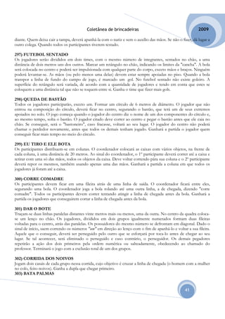 Coletânea de brincadeiras                                        2009

diante. Quem deixa cair a tampa, deverá apanhá-la com o nariz e sem o auxílio das mãos. Se não o fizer, dá lugar a
outro colega. Quando todos os participantes tiverem testado.

297) FUTEBOL SENTADO
Os jogadores serão divididos em dois times, com o mesmo número de integrantes, sentados no chão, a uma
distância de dois metros uns dos outros. Marcar um retângulo no chão, indicando os limites da "cancha". A bola
será colocada no centro e poderá ser impulsionada com qualquer parte do corpo, exceto mãos e braços. Ninguém
poderá levantar-se. As mãos (ou pelo menos uma delas) devem estar sempre apoiadas no piso. Quando a bola
transpor a linha de fundo do campo de jogo, é marcado um gol. No futebol sentado não existe goleiro. A
superfície do retângulo será variada, de acordo com a quantidade de jogadores e tendo em conta que estes se
coloquem a uma distância tal que não se toquem entre si. Ganha o time que fizer mais gols.

298) QUEDA DE BASTÃO
Todos os jogadores participarão, exceto um. Formar um círculo de 6 metros de diâmetro. O jogador que não
entrou na composição do círculo, deverá ficar no centro, segurando o bastão, que terá um de seus extremos
apoiados no solo. O jogo começa quando o jogador do centro diz o nome de um dos componentes do círculo e,
ao mesmo tempo, solta o bastão. O jogador citado deve correr ao centro e pegar o bastão antes que ele caia no
chão. Se conseguir, será o "bastoneiro", caso fracasse, voltará ao seu lugar. O jogador do centro não poderá
chamar o perdedor novamente, antes que todos os demais tenham jogado. Ganhará a partida o jogador quem
conseguir ficar mais tempo no meio do círculo.

299) EU TIRO E ELE BOTA
Os participantes distribuem-se em colunas. O coordenador colocará as caixas com vários objetos, na frente de
cada coluna, à uma distância de 20 metros. Ao sinal do coordenador, o 1º participante deverá correr até a caixa e
retirar com uma só das mãos, todos os objetos da caixa. Deve voltar correndo pára sua coluna e o 2º participante
deverá repor os mesmos, também usando apenas uma das mãos. Ganhará a partida a coluna em que todos os
jogadores já foram até a caixa.

300) CORRE COMADRE
Os participantes devem ficar em uma fileira atrás de uma linha de saída. O coordenador ficará entre eles,
segurando uma bola. O coordenador joga a bola rolando até uma outra linha, a de chegada, dizendo "corre
comadre". Todos os participantes devem correr tentando atingir a linha de chegada antes da bola. Ganhará a
partida os jogadores que conseguirem cortar a linha de chegada antes da bola.

301) DAR O BOTE
Traçam-se duas linhas paralelas distantes vinte metros mais ou menos, uma da outra. No centro da quadra coloca-
se um lenço no chão. Os jogadores, divididos em dois grupos igualmente numerados formam duas fileiras
voltadas para o centro, atrás das paralelas. Os possuidores do mesmo número se defrontam em diagonal. Dado o
sinal de início, saem correndo os números "um" em direção ao lenço com o fim de apanhá-lo e voltar a sua fileira.
Aquele que o conseguir, deverá ser perseguido pelo outro que se esforçará por toca-lo antes de chegar ao seu
lugar. Se tal acontecer, será eliminado o perseguido e caso contrário, o perseguidor. Os demais pegadores
repetirão a ação dos dois primeiros pela ordem numérica ou salteadamente, obedecendo ao chamado do
professor. Terminará o jogo com a exclusão total de um dos grupos.

302) CORRIDA DOS NOIVOS
Jogam dois casais de cada grupo nessa corrida, cujo objetivo é cruzar a linha de chegada (o homem com a mulher
no colo, feito noivos). Ganha a dupla que chegar primeiro.
303) BATA PALMAS


                                                                                                   41
 