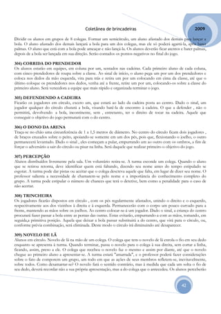 Coletânea de brincadeiras                                        2009

Dividir os alunos em grupos de 8 colegas. Formar um semicírculo, um aluno afastado dos demais para lançar a
bola. O aluno afastado dos demais lançará a bola para um dos colegas, mas ele só poderá agarrá-la, após bater
palmas. O aluno que está com a bola pode ameaçar e não lançá-la. Os alunos deverão ficar atentos e bater palmas,
depois de a bola ser lançada em sua direção. Serão contados os pontos negativos no final do jogo.

304) CORRIDA DO PRENDEDOR
Os alunos estarão em equipes, em coluna por um, sentados nas cadeiras. Cada primeiro aluno de cada coluna,
com cinco prendedores de roupa sobre a classe. Ao sinal de início, o aluno pega um por um dos prendedores e
coloca nos dedos da mão esquerda, vira para trás e retira um por um colocando em cima da classe, até que o
último coloque os prendedores nos dedos, venha até a frente, retire um por um, colocando-os sobre a classe do
primeiro aluno. Será vencedora a equipe que mais rápido e organizada terminar o jogo.

305) DEFENDENDO A CADEIRA
Ficarão os jogadores em círculo, exceto um, que estará ao lado da cadeira posta ao centro. Dado o sinal, um
jogador qualquer do círculo chutará a bola, visando batê-la de encontro à cadeira. O que a defender , não o
permitirá, devolvendo a bola, incontinente, sem , entretanto, ter o direito de tocar na cadeira. Aquele que
conseguir o objetivo do jogo permutará com o do centro.

306) O DONO DA ARENA
Traça-se no chão uma circunferência de 1 a 1,5 metros de diâmetro. No centro do círculo ficam dois jogadores ,
de braços cruzados sobre o peito, apoiando-se somente em um dos pés, pois que, flexionando o joelho, o outro
permanecerá levantado. Dado o sinal , eles começam a pular, empurrando um ao outro com os ombros, a fim de
forçar o adversário a sair do círculo ou pisar na linha. Será daquele que realizar primeiro o objetivo do jogo.

307) PERCEPÇÃO
Alunos distribuídos livremente pela sala. Um voluntário retira-se. A turma esconde um colega. Quando o aluno
que se retirou retorna, deve identificar quem está faltando, dizendo seu nome antes do tempo estipulado se
esgotar. A turma pode dar pistas ou aceitar que o colega descreva aquele que falta, em lugar de dizer seu nome. O
professor salienta a necessidade de chamarem-se pelo nome e a importância do conhecimento completo do
grupo. A turma pode estipular o número de chances que terá o detetive, bem como a penalidade para o caso de
não acertar.

308) TRINCHEIRA
Os jogadores ficarão dispostos em círculo , com os pés regularmente afastados, unindo o direito e o esquerdo,
respectivamente aos dos vizinhos à direita e à esquerda. Permanecerão com o corpo um pouco curvado para a
frente, mantendo as mãos sobre os joelhos. Ao centro colocar-se-á um jogador. Dado o sinal, a criança do centro
procurará fazer passar a bola entre as pernas das outras. Estas evitarão, empurrando-a com as mãos, tomando, em
seguida,a primitiva posição. Aquela que deixar a bola passar substituirá a do centro, que virá para o círculo, ou,
conforme prévia combinação, será eliminada. Deste modo o círculo irá diminuindo até desaparecer.

309) NOVELO DE LÃ
Alunos em círculo. Novelo de lã na mão de um colega. O colega que tem o novelo de lã enrola o fio em seu dedo
enquanto se apresenta à turma. Quando terminar, passa o novelo para o colega à sua direita, sem cortar a linha,
ficando, assim, preso a ele. O colega que recebeu o novelo faz o mesmo e assim por diante, até que o novelo
chegue ao primeiro aluno a apresentar-se. A turma estará "amarrada", e o professor poderá fazer considerações
sobre o fato de comporem um grupo, um todo em que as ações de seus membros refletem-se, inevitavelmente,
sobre todos. Como desamarrar-se? O novelo fará o sentido contrário, mas à medida que cada um solta o fio de
seu dedo, deverá recordar não a sua própria apresentação, mas a do colega que o antecedeu. Os alunos perceberão


                                                                                                   42
 