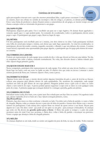 Coletânea de brincadeiras                                        2009

quão preocupados estavam com o que eles mesmos pretendiam falar, e quão pouco escutaram o colega. Deverão,
no entanto, fazer um esforço no sentido de recompor a fala do colega e, se preciso, os demais poderão ajudar.
Esta é uma forma de professor e alunos fixarem nomes e características de um grupo, ao mesmo tempo em que
chama a atenção sobre as vicissitudes de pertencer a um grupo.

310) SAPO FUJÃO
Participantes dispersos pelo pátio. Um é escolhido um para ser o sapo fugitivo. Os demais ficam agachados e
somente aquele que é o sapo poderá pular. Ao comando do coordenador, todos os participantes devem tentar
pegar o sapo. O participante que pegar o sapo, ficará no lugar do sapo.

311) MÚMIA
Um dos participantes será escolhido para ser a múmia, este deve deitar-se no chão. Cada participante receberá
uma folha de jornal para tampar a múmia, sem deixar que nada fique aparecendo. Ao sinal do coordenador, os
participantes devem desvendar a múmia, rasgando, mexendo e olhando o que tem debaixo dos jornais. A múmia
estará imóvel, esperando uma oportunidade para pegar alguém, o participante que for pego pela múmia irá tornar-
se-á múmia.

312) CORRIDA DA LADEIRA
Correm um representante de cada equipe nessa corrida de ida e volta que deverá ser feita em uma ladeira. Na ida,
os corredores irão subir a ladeira, correndo normalmente. Na volta, eles deverão descer a ladeira rolando pelo
chão. Quem chegar primeiro, ganha.

313) QUEM COLHE MAIS EM 3
Nessa competição, participam dois representantes de cada equipe. Um subirá em uma árvore frutífera e o outro
ficará logo em baixo, com um cesto ou balde na mão. O objetivo dos que estão na árvore é arrancar o maior
número possível de frutos em 3 minutos. Quem o fizer, vence a prova.

314) DERRETA O GELO
Algumas horas antes do jogo, o mestre deverá encher algumas forminhas de gelo e, antes de levá-las ao freezer,
colocar uma pequena peça plástica dentro de cada quadradinho. No momento da competição, cada equipe
receberá um cubo de gelo dentro de um copo plástico. Ninguém poderá tocar o gelo com as mãos ou outro
objeto e nem retirá-lo do copo. A pessoa poderá apenas esquentar o copo com as mãos ou com qualquer outra
parte do corpo. A primeira equipe que conseguir derretê-lo e entregar a pecinha, ganha um prêmio.

315) CORRIDA DE FUNIS
Introduzir numa corda, dois funis, com a parte mais fina voltada para um laço feito no centro. Os jogadores terão
que, apenas soprando, levar os funis até o laço. Quem conseguir primeiro, vence.
316) PULA-PULA
Primeiro, faça dois riscos no chão conforme o desenho ao lado. Um deles será a linha de partida e o outro a linha
de chegada. Depois, todas as crianças devem ir para trás da linha de partida e formar duas fileiras com o mesmo
número de participantes. Cada criança deve segurar firme na cintura de quem estiver a sua frente. Peçam para
alguém ser o juiz. Ele dará o sinal - que pode ser um apito ou um grito - para começar a brincadeira. As crianças
que estão em fila devem dar grandes pulos para a frente. A fileira não pode se romper e o pulo não pode
acontecer antes do sinal. Caso isso aconteça, a fileira deve voltar à linha de partida e recomeçar seu percurso.
Vence a equipe que alcançar a linha de chegada primeiro.

317) MELÃO
As crianças dispõem-se em roda, tendo ao centro um jogador de pose da bola, ou seja, do melão. Todos marcam


                                                                                                  43
 