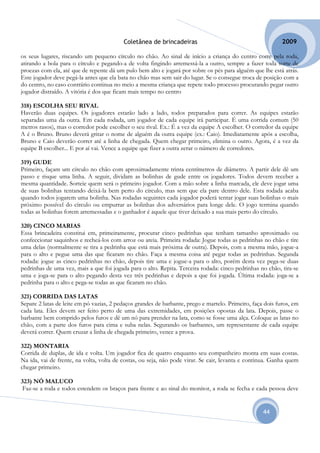 Coletânea de brincadeiras                                         2009

os seus lugares, riscando um pequeno círculo no chão. Ao sinal de início a criança do centro corre pela roda,
atirando a bola para o círculo e pegando-a de volta fingindo arremessá-la a outro, sempre a fazer toda sorte de
proezas com ela, até que de repente dá um pulo bem alto e jogará por sobre os pés para alguém que lhe está atrás.
Este jogador deve pegá-la antes que ela bata no chão mas sem sair do lugar. Se o consegue troca de posição com a
do centro, no caso contrário continua no meio a mesma criança que repete todo processo procurando pegar outro
jogador distraído. A vitória é dos que ficam mais tempo no centro

318) ESCOLHA SEU RIVAL
Haverão duas equipes. Os jogadores estarão lado a lado, todos preparados para correr. As equipes estarão
separadas uma da outra. Em cada rodada, um jogador de cada equipe irá participar. É uma corrida comum (50
metros rasos), mas o corredor pode escolher o seu rival. Ex.: É a vez da equipe A escolher. O corredor da equipe
A é o Bruno. Bruno deverá gritar o nome de alguém da outra equipe (ex.: Caio). Imediatamente após a escolha,
Bruno e Caio deverão correr até a linha de chegada. Quem chegar primeiro, elimina o outro. Agora, é a vez da
equipe B escolher... E por aí vai. Vence a equipe que fizer a outra zerar o número de corredores.

319) GUDE
Primeiro, façam um círculo no chão com aproximadamente trinta centímetros de diâmetro. A partir dele dê um
passo e risque uma linha. A seguir, dividam as bolinhas de gude entre os jogadores. Todos devem receber a
mesma quantidade. Sorteie quem será o primeiro jogador. Com a mão sobre a linha marcada, ele deve jogar uma
de suas bolinhas tentando deixá-la bem perto do círculo, mas sem que ela pare dentro dele. Esta rodada acaba
quando todos jogarem uma bolinha. Nas rodadas seguintes cada jogador poderá tentar jogar suas bolinhas o mais
próximo possível do círculo ou empurrar as bolinhas dos adversários para longe dele. O jogo termina quando
todas as bolinhas forem arremessadas e o ganhador é aquele que tiver deixado a sua mais perto do círculo.

320) CINCO MARIAS
Essa brincadeira constitui em, primeiramente, procurar cinco pedrinhas que tenham tamanho aproximado ou
confeccionar saquinhos e recheá-los com arroz ou areia. Primeira rodada: Jogue todas as pedrinhas no chão e tire
uma delas (normalmente se tira a pedrinha que está mais próxima de outra). Depois, com a mesma mão, jogue-a
para o alto e pegue uma das que ficaram no chão. Faça a mesma coisa até pegar todas as pedrinhas. Segunda
rodada: jogue as cinco pedrinhas no chão, depois tire uma e jogue-a para o alto, porém desta vez pega-se duas
pedrinhas de uma vez, mais a que foi jogada para o alto. Repita. Terceira rodada: cinco pedrinhas no chão, tira-se
uma e joga-se para o alto pegando desta vez três pedrinhas e depois a que foi jogada. Última rodada: joga-se a
pedrinha para o alto e pega-se todas as que ficaram no chão.

321) CORRIDA DAS LATAS
Separe 2 latas de leite em pó vazias, 2 pedaços grandes de barbante, prego e martelo. Primeiro, faça dois furos, em
cada lata. Eles devem ser feito perto de uma das extremidades, em posições opostas da lata. Depois, passe o
barbante bem comprido pelos furos e dê um nó para prender na lata, como se fosse uma alça. Coloque as latas no
chão, com a parte dos furos para cima e suba nelas. Segurando os barbantes, um representante de cada equipe
deverá correr. Quem cruzar a linha de chegada primeiro, vence a prova.

322) MONTARIA
Corrida de duplas, de ida e volta. Um jogador fica de quatro enquanto seu companheiro monta em suas costas.
Na ida, vai de frente, na volta, volta de costas, ou seja, não pode virar. Se cair, levanta e continua. Ganha quem
chegar primeiro.

323) NÓ MALUCO
 Faz-se a roda e todos estendem os braços para frente e ao sinal do monitor, a roda se fecha e cada pessoa deve


                                                                                                    44
 