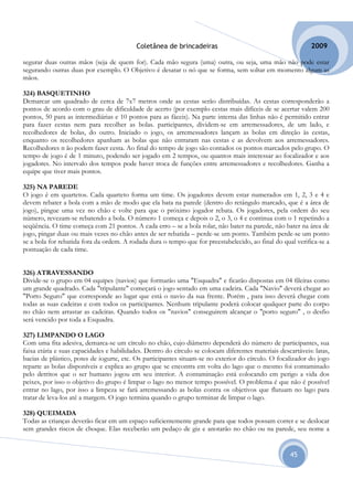 Coletânea de brincadeiras                                          2009

segurar duas outras mãos (seja de quem for). Cada mão segura (uma) outra, ou seja, uma mão não pode estar
segurando outras duas por exemplo. O Objetivo é desatar o nó que se forma, sem soltar em momento algum as
mãos.

324) BASQUETINHO
Demarcar um quadrado de cerca de 7x7 metros onde as cestas serão distribuídas. As cestas corresponderão a
pontos de acordo com o grau de dificuldade de acerto (por exemplo cestas mais difíceis de se acertar valem 200
pontos, 50 para as intermediárias e 10 pontos para as fáceis). Na parte interna das linhas não é permitido entrar
para fazer cestas nem para recolher as bolas. participantes, dividem-se em arremessadores, de um lado, e
recolhedores de bolas, do outro. Iniciado o jogo, os arremessadores lançam as bolas em direção às cestas,
enquanto os recolhedores apanham as bolas que não entraram nas cestas e as devolvem aos arremessadores.
Recolhedores n ão podem fazer cesta. Ao final do tempo de jogo são contados os pontos marcados pelo grupo. O
tempo de jogo é de 1 minuto, podendo ser jogado em 2 tempos, ou quantos mais interessar ao focalizador e aos
jogadores. No intervalo dos tempos pode haver troca de funções entre arremessadores e recolhedores. Ganha a
equipe que tiver mais pontos.

325) NA PAREDE
O jogo é em quartetos. Cada quarteto forma um time. Os jogadores devem estar numerados em 1, 2, 3 e 4 e
devem rebater a bola com a mão de modo que ela bata na parede (dentro do retângulo marcado, que é a área de
jogo), pingue uma vez no chão e volte para que o próximo jogador rebata. Os jogadores, pela ordem do seu
número, revezam-se rebatendo a bola. O número 1 começa e depois o 2, o 3, o 4 e continua com o 1 repetindo a
seqüência. O time começa com 21 pontos. A cada erro – se a bola rolar, não bater na parede, não bater na área de
jogo, pingar duas ou mais vezes no chão antes de ser rebatida – perde-se um ponto. Também perde-se um ponto
se a bola for rebatida fora da ordem. A rodada dura o tempo que for preestabelecido, ao final do qual verifica-se a
pontuação de cada time.


326) ATRAVESSANDO
Divide-se o grupo em 04 equipes (navios) que formarão uma "Esquadra" e ficarão dispostas em 04 fileiras como
um grande quadrado. Cada "tripulante" começará o jogo sentado em uma cadeira. Cada "Navio" deverá chegar ao
"Porto Seguro" que corresponde ao lugar que está o navio da sua frente. Porém , para isso deverá chegar com
todas as suas cadeiras e com todos os participantes. Nenhum tripulante poderá colocar qualquer parte do corpo
no chão nem arrastar as cadeiras. Quando todos os "navios" conseguirem alcançar o "porto seguro" , o desfio
será vencido por toda a Esquadra.

327) LIMPANDO O LAGO
Com uma fita adesiva, demarca-se um círculo no chão, cujo diâmetro dependerá do número de participantes, sua
faixa etária e suas capacidades e habilidades. Dentro do círculo se colocam diferentes materiais descartáveis: latas,
bacias de plástico, potes de iogurte, etc. Os participantes situam-se no exterior do círculo. O focalizador do jogo
reparte as bolas disponíveis e explica ao grupo que se encontra em volta do lago que o mesmo foi contaminado
pelo detritos que o ser humano jogou em seu interior. A contaminação está colocando em perigo a vida dos
peixes, por isso o objetivo do grupo é limpar o lago no menor tempo possível. O problema é que não é possível
entrar no lago, por isso a limpeza se fará arremessando as bolas contra os objetivos que flutuam no lago para
tratar de leva-los até a margem. O jogo termina quando o grupo terminar de limpar o lago.

328) QUEIMADA
Todas as crianças deverão ficar em um espaço suficientemente grande para que todos possam correr e se deslocar
sem grandes riscos de choque. Elas receberão um pedaço de giz e anotarão no chão ou na parede, seu nome a


                                                                                                      45
 