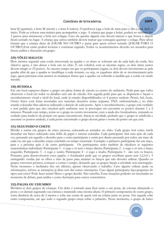 Coletânea de brincadeiras                                          2009

letra Q (queimei), a letra M (morri) e a letra S (salvei). O professor joga a bola de meia para o alto e está dado o
início. Pode-se colocar uma música para acompanhar o jogo. A criança que pegar a bolas, poderá no máximo dar
3 passos para arremessar a bola nos colegas. Caso ela queime alguém este deverá marcar o que houve e depois
ficará sentado no lugar. A criança que atirou também deverá marcar que conseguiu queimar o colega. Para salvar
bastará que a criança deixe de JOGAR NO OUTRO e passe para quem estiver sentado (JOGAR PARA O
OUTRO).Está então poderá levantar e continuar jogando. Todos os acontecimentos deverão ser anotados para
futura análise e discussão em grupo.

329) VÔLEI MALUCO
Dois mestres seguram uma corda atravessada na quadra e os times se colocam um de cada lado da corda. Seu
objetivo agora, é não deixar a bola cair no chão. É um voleibol, com as mesmas regras, os dois times juntos
devem atingir os 25 pontos. Ao mesmo tempo em que os participantes jogam, os dois devem movimentar-se pela
quadra afim de que a quadra se modifique a cada instante, ou seja, os jogadores além de se movimentarem pelo
jogo, agora precisam estar atentos ás mudanças físicas que a quadra vai sofrendo á medida que a corda vai sendo
mexida.

330) BÚSSOLA
Em um local espaçoso dispor o grupo em plena forma de círculo co centro do ambiente. Pedir para que todos
observem o local em todos os detalhes sem sair do círculo. Em seguida pedir para que se dispersem e façam o
reconhecimento visual e táctil do local, onde já estarão disponibilizados os 4 pontos cardeais (Norte, Sul, Leste,
Oeste) feitos com letras recortadas nos materiais descritos acima (espuma, TNT, emborrachado...) no chão
estarão colocadas fitas adesivas indicando a direção de cada ponto. Após o reconhecimento, o grupo será vendado
e será pedido para que eles circulem pelo ambiente sem se preocupar em encontrar os pontos durante 1 a 2
minutos. Passado esse tempo, reúne-se o grupo no centro novamente, com a ajuda dos focalizadores, tomando-se
cuidado para muda-lo da posição em quase encontravam. Inicia-se atividade, pedindo que o grupo se subdivida e
encontre os pontos cardeais, á cada ponto encontrado o grupo deverá gritar o nome do ponto em que está.

331) SEGUINDO O CHEFE
Dividir a turma em grupos de cinco pessoas, colocando-as sentados no chão. Cada grupo terá como tarefa
desenhar um barco utilizando uma folha de papel e canetas coloridas. Cada participante fará uma ação de cada
vez, passando em seguida o desenho para o outro participante e assim por diante passando por todos um traço de
cada vez até que o desenho esteja concluído ou tempo encerrado. Exemplo: o primeiro participante faz um traço,
para e a próxima ação é de outro participante. Os participantes terão também de obedecer as seguintes
características individuais: Participante 1 - é cego e só tem o braço direito; Participante 2 - é cego e só tem o braço
esquerdo; Participante 3 - é cego e surdo; Participante 4 - é cego e mudo; Participante 5 - não tem os braços;
Portanto, para desenvolverem esses papéis, o focalizador pede que os grupos escolham quem será 1,2,3,4 e 5
entregando vendas par os olhos e tiras de pano para amarrar os braços que não deverão utilizar. Quando os
grupos estiverem prontos, começar a contar o tempo, deixando que os grupos façam a atividade sem interrupção.
Neste momento o facilitador fica em silêncio, apenas observando o trabalho. Caso alguém solicite ajuda ou
informações, reforce as instruções já ditas sem dar outras orientações. Caso algum participante faça perguntas do
tipos está certo? Pode fazer assim? Deixe o grupo decidir. Não interfira. Estas situações poderão ser retomadas no
momento de debate, para análise e como ilustração para outros comentários.

332) PALHA OU CHUMBO?
Dividem-se dois grupos de crianças. Um deles é sorteado para ficar junto a um poste, de cócoras abraçando o
poste e os demais segurando sua cintura e mantendo uma mesma altura. O primeiro componente do outro grupo,
toma distância de cerca de 2 metros e sobe nas costas de quem está na coluna junto ao poste. Em seguida sobe
outro componente, até que todo o segundo grupo esteja sobre o primeiro. Nesse momento, o grupo de baixo


                                                                                                       46
 