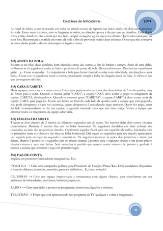 Coletânea de brincadeiras                                        2009

Ao sinal de início, o par deslocado em volta do círculo tocam de repente nas mãos unidas de dois companheiros
da roda. Esses saem a correr, sem se largarem as mãos, na direção oposta à do par que os desafiou. Cada dupla
tenta, então, dando à volta a roda por seu lado, ocupar os lugares agora vagos no círculo. Quem não consegue, vai
para fora. Recomeçará a corrida em torno da roda a fim de provocar outras duas crianças. O par que não conserva
as mãos dadas perde o direito desocupar os lugares vazios




347) ANTES DA BOLA
Riscam-se no chão duas paralelas, bem afastadas umas das outras, a fim de limitar o campo. Atrás de uma delas,
enfileiram-se os jogadores tendo ao lado o professor de posse da bola. Desenvolvimento: Para iniciar o professor
grita: g - Corre compadre h e impulsiona a bola para frente fazendo-a rolar com velocidade, em direção a outra
linha. A essa voz os jogadores saem a correr, procurando atingir a linha de chegada antes da bola. A vitória é dos
que conseguem tal coisa.

348) CARA E CARETA
Duas equipes, uma cara e a outra careta. Cada uma posicionada em cima das duas linhas de 3 m da quadra, uma
de frente para a outra. Quando o mestre gritar "CARA", a equipe CARA deve correr e pegar os integrantes da
equipe CARETA, eliminando-os. Quando o monitor gritar "CARETA", a equipe CARETA deve correr atrás da
equipe CARA, para pegá-los. Existe um limite ao final de cada lado da quadra onde a equipe que está pegando,
não pode ultrapassar, e caso isso aconteça, quem ultrapassou é considerado pego também. Quem for pego, senta
do lado correspondente ao da sua equipe, e aguarda torcendo para que seu time vença. Vence a equipe que
eliminar todos os integrantes da equipe adversária.

349) CÍRCULO DA SORTE
Traçam-se dois círculos de 2 metros de diâmetro separados um do outro. No interior delas dois outros círculos
concêntricos. Distante 6 metros fica um na linha horizontal. Os jogadores divididos em duas colunas são
colocados ao lado dos respectivos círculos. O primeiro jogador ficará com um saquinho de milho. Iniciando com
os primeiros entre as colunas e vão ficar na linha horizontal. Daí jogam os saquinhos para seu círculo, aparecendo
em seguida para entregar ao segundo e assentar-se. Os seguintes repetem as ações dos primeiros e assim por
diante. Damos 3 pontos se o saquinho cair no círculo central. 2 pontos para o segundo círculo e um ponto para o
círculo externo e zero nas linhas. Será vencedor o partido que marcar maior número de pontos e ganhará 5
pontos a coluna que terminar o jogo em primeiro lugar.

350) FAZ-DE-CONTA
Implica em promover brincadeiras imaginativas. Ex.:

 POLÍTICA → Criar uma campanha política para Presidente do Colégio/Praça/Rua. Dois candidatos disputarão
e haverão debates, comícios, arrastões, passeios ciclísticos... E, claro, votação!

CLUBINHO → Criar um espaço improvisado e ornamentar com alguns objetos, para transformar em um
ambiente de brincadeiras, conversas, histórias, jogos, etc.

RÁDIO → Criar uma rádio e promover programas, entrevistas, ligações e músicas.

TELEVISÃO → Fingir que está apresentando um programa de TV qualquer e soltar a imaginação.



                                                                                                   49
 