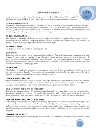 Coletânea de brincadeiras                                          2009

sempre que um terceiro for pego, o da outra ponta sai. Ex.: João e Maria pegam Caio. Logo, João se solta e Maria
e Caio pegam Lucas. Aí, Maria se solta e Caio e Lucas pegam outro e assim por diante. Só duplas!

17) ESCONDE-ESCONDE
Uma pessoa conta enquanto os outros se escondem. No fim da contagem, deve-se procurar quem está escondido.
Se achar, corre até o local escolhido pra ser o batedouro e diz "1,2,3 fulano em tal lugar". Para se salvar, diz "1,2,3
salve eu". Quem ficar por último pode dizer "1,2,3 salve todos". Aí, a mesma pessoa que contou volta a contar. Caso
contrário, quem foi achado primeiro é o próximo a contar e procurar.

18) POLÍCIA E LADRÃO
Parecido com o pega-pega. Há dois grupos: o da polícia e o dos ladrões. O papel da polícia é pegar os ladrões e
prendê-los em uma “cadeia”. O papel dos ladrões é salvar os companheiros (abrindo a porta da “cadeia”) e se
proteger da polícia. Se a polícia prender todos, invertem-se os papéis.

19) AMARELINHA
As Regras são muito famosas. Com certeza alguém sabe.

20) 7 CACOS
Dois times, cada um no seu campo. Os campos são separados por 7 cacos. Uma pessoa de cada equipe tenta jogar
a bola e derrubar os cacos. A equipe que derrubar os cacos deve erguê-los novamente, mas se protegendo da
outra, que agora tem autonomia para balear. Quem for baleado não pode ajudar a equipe nos cacos. Se a equipe
conseguir recolocar os cacos antes de todos serem baleados, ela ganha. Mas se todos forem baleados e os cacos
continuarem no chão, a outra equipe ganha.

21) FUTCOR
Tipo baleado. O jogador diz uma cor e os outros devem correr atrás de algo que tenha essa cor. Quem tocar na
cor, não pode mais ser baleado. Porém, quem não tocar em algo que contenha a cor dita a tempo, deverá ser
baleado. O primeiro a ser baleado é o próximo a reiniciar o jogo.

22) DANÇA DAS CADEIRAS
Faz-se uma roda de cadeiras e outra de pessoas. Sendo que o número de cadeiras deve ser sempre um a menos.
Toca-se uma música animada. Quando a música parar, todos devem sentar em alguma cadeira. Quem não
conseguir sentar, é eliminado e tira-se mais uma cadeira. Ganha quem sentar na última cadeira.

23) DANÇA DAS CADEIRAS COOPERATIVA
Disponha as cadeiras como você faz no jogo tradicional das cadeiras. O segredo do jogo é não eliminar nenhum
participante, só cadeiras, ou seja, a cada rodada, você retira uma cadeira e ainda assim todos deverão sentar-se,
como puderem: no colo, no braço da cadeira, deitado sobre os colegas etc... Neste jogo não há vencedores.

24) DANÇA DAS CADEIRAS ALTERNATIVA
Várias cadeiras serão espalhadas pelo local da atividade. Em cima de cada uma delas, haverá uma bexiga. Todos
estarão vendados e uma música animada deverá ser iniciada. Quando a música parar, eles deverão procurar uma
cadeira, sentar e estourar a bexiga que tiver na cadeira, sendo guiados pelos jogadores da equipe que não estão
participando. Sempre haverá uma cadeira a menos. Quem sobrar, é eliminado. O jogo prossegue até surgir o
campeão.

25) CORRIDA DE BRAÇO
Correm dois representantes de cada equipe. Serão feitos no chão dois riscos, cada um a exatos 2 metros de cada


                                                                                                        5
 