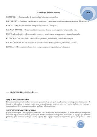 Coletânea de brincadeiras                                         2009

CARRINHO → Criar estradas de mentirinha e brincar com carrinhos

ESCOLINHA → Criar uma escolinha com professores e alunos de mentirinha e ensinar assuntos diferenciados.

CASINHA → Criar um ambiente com pai, mãe, filhos e... Situações.

CASA NA ÁRVORE → Criar um clubinho em cima de uma árvore e promover atividades nele.

FESTA À FANTASIA → Em um salão, promover uma festa ou uma peça com crianças fantasiadas

CLÍNICA → Criar uma clínica com médicos, pacientes, ambulâncias, consultas e cirurgias.

ESCRITÓRIO → Criar um ambiente de trabalho com o chefe, secretárias, telefonistas e sócios.

ESPADA → Dois guerreiros lutam com pedaços de pau ou espadinhas de brinquedo.




...::: BRINCADEIRAS DE SALÃO :::...


1) QUEBRANDO O GELO
Para iniciar qualquer atividade, é necessário que antes haja um quebra-gelo entre os participantes. Então, antes de
iniciar as atividades, o mestre pedirá que os participantes abracem uns aos outros, inclusive os mestres e
organizadores. Gera uma descontração e quebra o gelo totalmente.

2) ESCREVENDO COM PALITOS
Jogam duas equipes. Cada equipe receberá uma caixa de fósforos. Em cada rodada, o mestre irá dizer uma palavra
qualquer. Após ouvir a palavra, as equipes deverão escrevê-la com palitos de fósforo. A equipe que terminar
primeiro, grita "terminei" e obriga a outra a parar. Se a equipe escrever corretamente, ganha um ponto. Se errar



                                                                                                    50
 