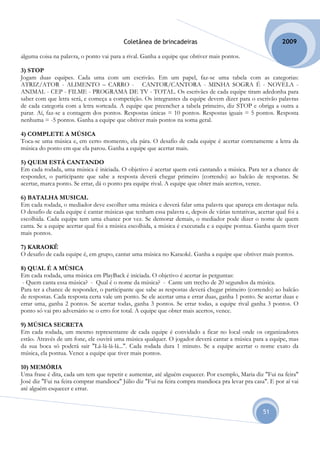 Coletânea de brincadeiras                                          2009

alguma coisa na palavra, o ponto vai para a rival. Ganha a equipe que obtiver mais pontos.

3) STOP
Jogam duas equipes. Cada uma com um escrivão. Em um papel, faz-se uma tabela com as categorias:
ATRIZ/ATOR - ALIMENTO – CARRO - CANTOR/CANTORA - MINHA SOGRA É - NOVELA -
ANIMAL - CEP - FILME - PROGRAMA DE TV - TOTAL. Os escrivães de cada equipe tiram adedonha para
saber com que letra será, e começa a competição. Os integrantes da equipe devem dizer para o escrivão palavras
de cada categoria com a letra sorteada. A equipe que preencher a tabela primeiro, diz STOP e obriga a outra a
parar. Aí, faz-se a contagem dos pontos. Respostas únicas = 10 pontos. Respostas iguais = 5 pontos. Resposta
nenhuma = -5 pontos. Ganha a equipe que obtiver mais pontos na soma geral.

4) COMPLETE A MÚSICA
Toca-se uma música e, em certo momento, ela pára. O desafio de cada equipe é acertar corretamente a letra da
música do ponto em que ela parou. Ganha a equipe que acertar mais.

5) QUEM ESTÁ CANTANDO
Em cada rodada, uma música é iniciada. O objetivo é acertar quem está cantando a música. Para ter a chance de
responder, o participante que sabe a resposta deverá chegar primeiro (correndo) ao balcão de respostas. Se
acertar, marca ponto. Se errar, dá o ponto pra equipe rival. A equipe que obter mais acertos, vence.

6) BATALHA MUSICAL
Em cada rodada, o mediador deve escolher uma música e deverá falar uma palavra que apareça em destaque nela.
O desafio de cada equipe é cantar músicas que tenham essa palavra e, depois de várias tentativas, acertar qual foi a
escolhida. Cada equipe tem uma chance por vez. Se demorar demais, o mediador pode dizer o nome de quem
canta. Se a equipe acertar qual foi a música escolhida, a música é executada e a equipe pontua. Ganha quem tiver
mais pontos.

7) KARAOKÊ
O desafio de cada equipe é, em grupo, cantar uma música no Karaokê. Ganha a equipe que obtiver mais pontos.

8) QUAL É A MÚSICA
Em cada rodada, uma música em PlayBack é iniciada. O objetivo é acertar às perguntas:
 - Quem canta essa música? - Qual é o nome da música? - Cante um trecho de 20 segundos da música.
Para ter a chance de responder, o participante que sabe as respostas deverá chegar primeiro (correndo) ao balcão
de respostas. Cada resposta certa vale um ponto. Se ele acertar uma e errar duas, ganha 1 ponto. Se acertar duas e
errar uma, ganha 2 pontos. Se acertar todas, ganha 3 pontos. Se errar todas, a equipe rival ganha 3 pontos. O
ponto só vai pro adversário se o erro for total. A equipe que obter mais acertos, vence.

9) MÚSICA SECRETA
Em cada rodada, um mesmo representante de cada equipe é convidado a ficar no local onde os organizadores
estão. Através de um fone, ele ouvirá uma música qualquer. O jogador deverá cantar a música para a equipe, mas
da sua boca só poderá sair "Lá-lá-lá-lá...". Cada rodada dura 1 minuto. Se a equipe acertar o nome exato da
música, ela pontua. Vence a equipe que tiver mais pontos.

10) MEMÓRIA
Uma frase é dita, cada um tem que repetir e aumentar, até alguém esquecer. Por exemplo, Maria diz "Fui na feira"
José diz "Fui na feira comprar mandioca" Júlio diz "Fui na feira compra mandioca pra levar pra casa". E por aí vai
até alguém esquecer e errar.


                                                                                                     51
 